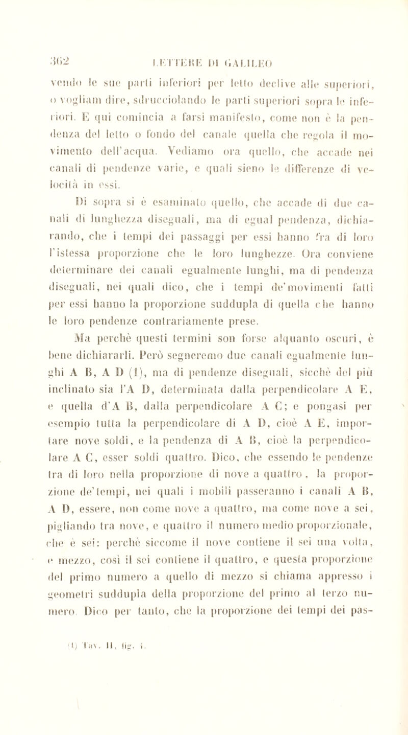 I.F.TTHHE DI liALII.EO :j(»2 vendo le sue parli inferiori per lello declive alle superiori, o vogliam dire, sdrucciolando le parli superiori sopra le infe- riori. E qui comincia a farsi manifesto, come non è la pen- denza del lello o fondo del canale quella che regola il mo- vimento dell’acqua. Vediamo ora quello, che accade nei canali di pendenze varie, e quali sieno le differenze di vc- locilà in essi. Di sopra si è esaminalo quello, che accade di due ca- nali di lunghezza diseguali, ma di egual pendenza, dichia- rando, che i tempi dei passaggi per essi hanno fra di loro l'istessa proporzione che le loro lunghezze. Ora conviene determinare dei canali egualmente lunghi, ma di pendenza disegnali, nei quali dico, che i tempi de’movimenti fatti per essi hanno la proporzione suddupla di quella che hanno le loro pendenze contrariamente prese. Ma perchè questi termini son forse alquanto oscuri, è bene dichiararli. Però segneremo due canali egualmente lun- ghi A B, A D (I), ma di pendenze disegnali, sicché del più inclinalo sia l’A D, determinala dalla perpendicolare A E. e <jnella d'A B, dalla perpendicolare A C; e pongasi per esempio tutta la perpendicolare di A D, cioè A E, impor- tare nove soldi, e la pendenza di A B, cioè la perpendico- lare A C, esser soldi quattro. Dico, che essendo le pendenze tra di loro nella proporzione di nove a quattro, la propor- zione de’tempi, nei quali i mobili passeranno i canali A I», A I), essere, non come nove a quattro, ma come* nove a sei, pigliando tra nove, e quattro il numero medio proporzionale, che è sei: perchè siccome il nove contiene il sei una volta, e mezzo, così il sei contiene il quattro, e questa proporzione del primo numero a quello di mezzo si chiama appresso i geometri suddupla della proporzione del primo al terzo nu- mero Dico per tanto, che la proporzione dei tempi dei pas-