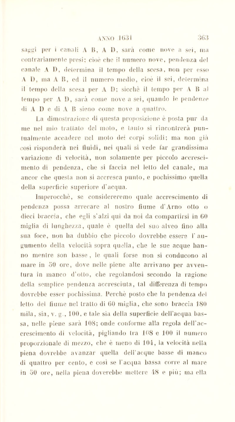 vnno iodi dfid sai»iii por i canali A li, A I), sarà come uovo a sci, ma contrariamente prosi: cioè ohe il numero nove, pendenza del (•anale A I), delermina il tempo della scesa, non per esso A 1), ma A li, ed il numero medio, cioè il sei, delermina il tempo della scesa per A I); sicché il tempo per A li al tempo per A !), sarà come nove a sei, quando lo pendenze di A I) e di A li sieno come nove a quattro. La dimostrazione di questa proposizione è posta pur da me nel mio trattato del molo, e tanto si rincontrerà pun- tualmente accadere nel molo dei corpi solidi; ma non già così risponderà nei fluidi, nei quali si vede far grandissima variazione di velocità, non solamente per piccolo accresci- mento di pendenza, che si faccia nel letto del canale, ma ancor che questa non si accresca punto, e pochissimo quella della superficie superiore d’acqua. Imperocché, se considereremo quale accrescimento di pendenza possa arrecare al nostro fiume d’Arno otto o dieci braccia, che egli s’alzi qui da noi da compartirsi in (iti miglia di lunghezza, quale è quella del suo alveo fino alla sua foce, non ha dubbio che piccolo dovrebbe essere I' au- gumenlo della velocità sopra quella, che le sue acque han- no mentre son basse , le quali forse non si conducono al mare in 50 ore, dove nelle piene alte arrivano per avven- tura in manco d’otto, che regolandosi secondo la ragione della semplice pendenza accresciuta, tal differenza di tempo dovrebbe ossei' pochissima. Perchè posto che la pendenza del letto del fiume nel tratto di 60 miglia, che sono braccia ISO mila, sia, v. g , 100, e tale sia della superficie dell'acqua bas- sa, nelle piene sarà 108; onde conforme alla regola dell’ac- crescimento di velocità, pigliando tra 108 e 100 il numero proporzionale di mezzo, che è meno di 104, la velocità nella piena dovrebbe avanzar quella delfacque basse di manco di quattro per cento, c così se l'acqua bassa corre al mare in 50 ore, nella piena dorerebbe mettere 48 e più; ma ella