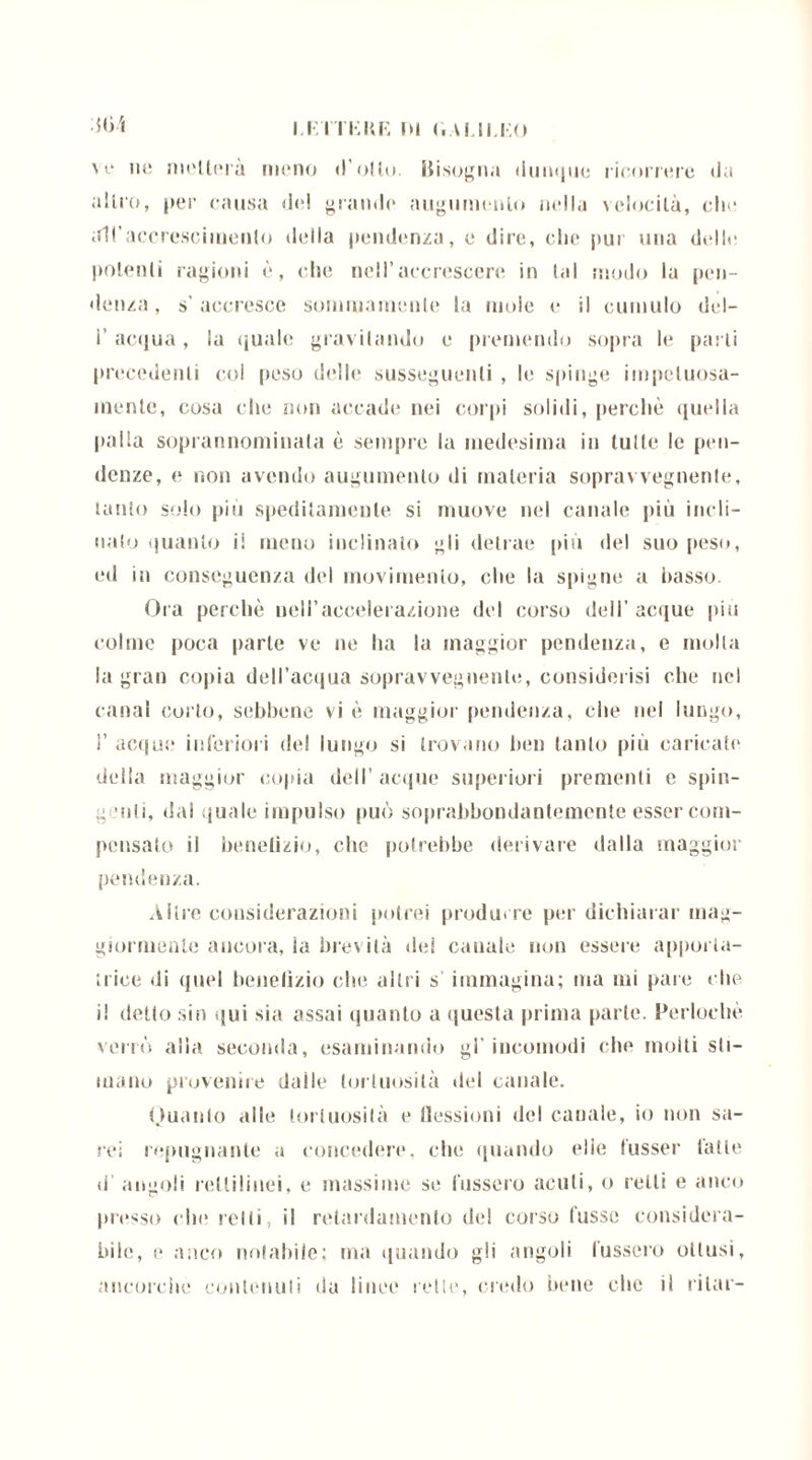 I.F/ITKKF. IH (.A! II.1.0 dbì \i* nc niellerà meno d’olio. Bisogna dunque ricorrere da alito, per causa del grande augumenlo nella velocità, che all’accrescimento della pendenza, e dire, che pur una delle polenti ragioni è, che nell’accrescere in lai modo la pen- denza, s’accresce sommamente la mole e il cumulo del— ì’ acqua, la quale gravitando e premendo sopra le parli precedenti col peso delle susseguenti , le spinge impetuosa- mente, cosa che non accade nei corpi solidi, perchè quella palla soprannominata è sempre la medesima in tulle le pen- denze, e non avendo augumenlo di materia sopra\ vegnente, tanto solo più speditamente si muove nel canale più incli- nalo quanto il meno inclinato gli detrae più del suo peso, ed in conseguenza del movimento, che la spigne a basso. Ora perchè nell'accelerazione del corso dell’acque piu colme poca parte ve ne ha la maggior pendenza, e molla la gran copia dell’acqua sopravvegnente, considerisi che nel canal corto, sebbene vi è maggior pendenza, che nel lungo, ì’ acque* inferiori del lungo si trovano ben tanto più caricate della maggior copia dell’acque superiori prementi e spin- ig Miti, dal quale impulso può soprabbondantemente esser com- pensalo il benefizio, che potrebbe derivare dalla maggior pendenza. Altre considerazioni potrei produrre per dichiarar mag- giormente ancora, ia brevità dei canale non essere apporta- trice di quel benefizio che altri s’ immagina; ma mi pare che i! detto sin qui sia assai quanto a questa prima parte. Perioda* verrò alia seconda, esaminando gl’incomodi che molti sti- mano provenire daile tortuosità del canale. Quanto alle tortuosità e flessioni del cauale, io non sa- rei repugnante a concedere, che quando elio fusser latte d angoli rettilinei, e massime se l’ussero acuti, o ietti e anco presso che retti, il relardamento del corso lasse considera- bili!, e anco notabile; ma quando gli angoli l’ussero ottusi, ancorché contenuti da linee rette, credo bene che il rilar-