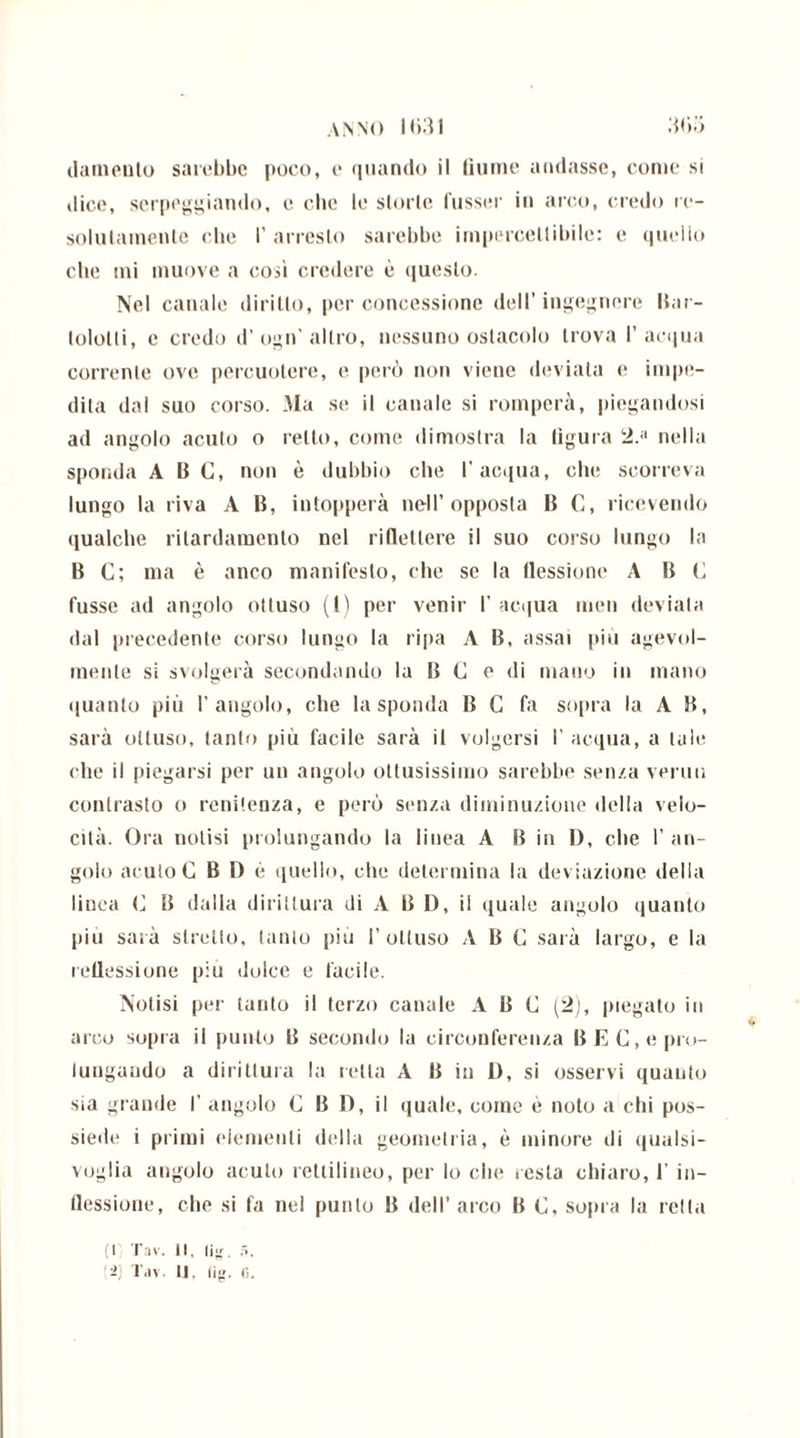 ANNO IMI (lamento sarebbe poco, e quando il fiume andasse, come si dice, serpeggiando, e clic le storie fusser in arco, credo re- solulamente che I’ arresto sarebbe impercettibile: e quello che mi muove a cosi credere è questo. Nel canale diritto, per concessione dell’ingegnere Bar- lololti, c credo d’ogn'altro, nessuno ostacolo trova l’acqua corrente ove percuotere, e però non viene deviata e impe- dita dal suo corso. Ma se il canale si romperà, piegandosi ad angolo acuto o retto, come dimostra la figura 2.a nella sponda A 13 C, non è dubbio che l’acqua, che scorreva lungo la riva A 13, intopperà nell’opposta 13 C, ricevendo qualche ritardamento nel riflettere il suo corso lungo la 13 C; ma è anco manifesto, che se la flessione A 13 G fusse ad angolo ottuso (l) per venir 1' acqua men deviata dal precedente corso lungo la ripa A 13, assai più agevol- mente si svolgerà secondando la 13 G e di mano in mano quanto più l’angolo, che la sponda 13 C fa sopra la A B, sarà ottuso, tanto più facile sarà il volgersi I’ acqua, a tale che il piegarsi per un angolo ottusissimo sarebbe senza venni contrasto o renitenza, e però senza diminuzione della velo- cità. Ora notisi prolungando la linea A 13 in 1), che I’ an- golo acuto G B D è quello, che determina la deviazione della linea C 13 dalla dirittura di A B D, il quale angolo quanto piu sarà stretto, tanto piu 1’ottuso ABC sarà largo, e la ieliessione piu dolce e facile. Notisi per tanto il terzo canale ABC (2), piegato in arco sopra il punto B secondo la circonferenza B E C, e pro- lungando a dirittura la retta A B in D, si osservi quanto sia grande I’ angolo G B D, il quale, come è noto a chi pos- siede i primi elementi della geometria, è minore di qualsi- voglia angolo acuto rettilineo, per lo che resta chiaro, 1’ in- flessione, che si fa nei punto 13 dell’arco B G, sopra la iella (I Tav. Il, lig. f>.