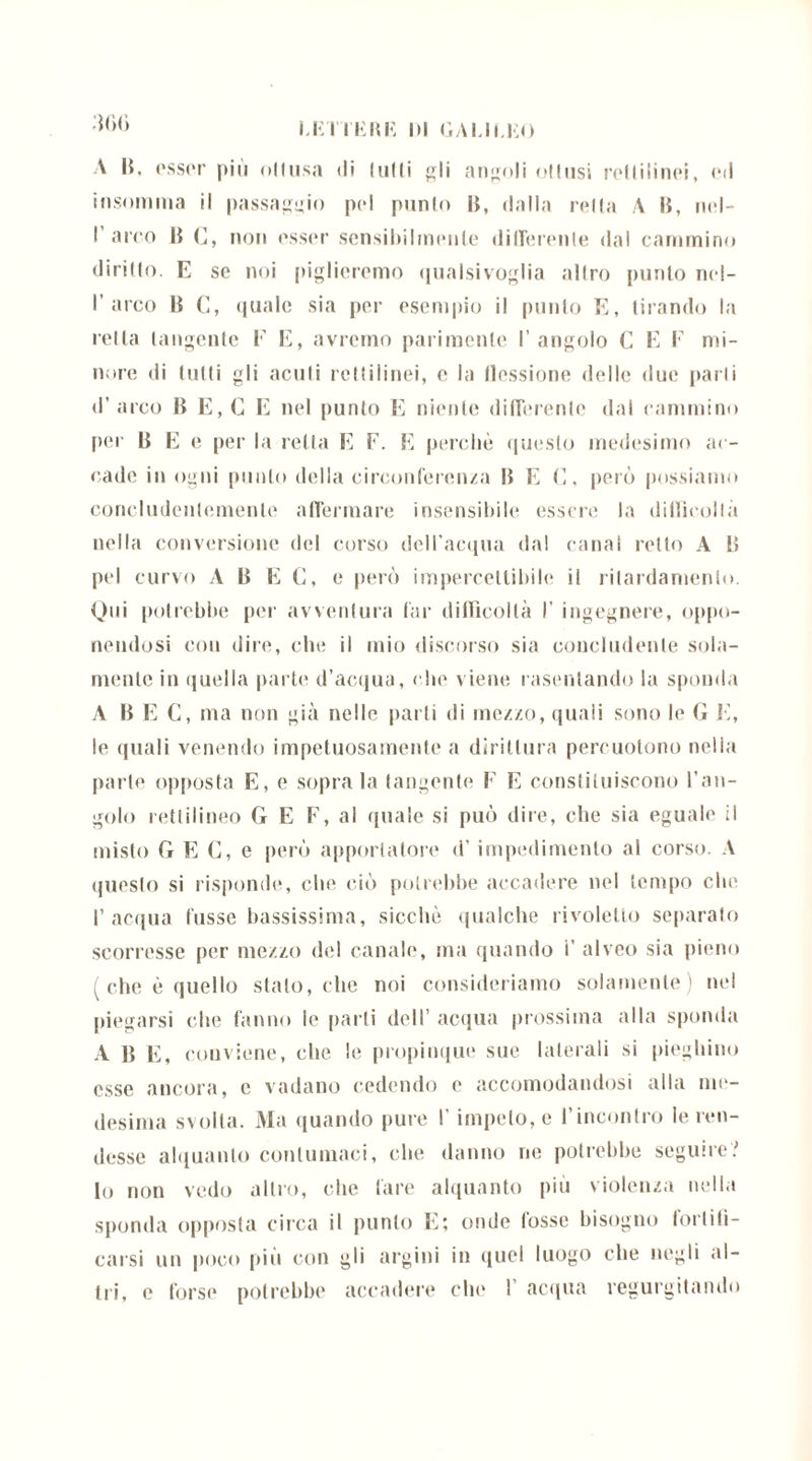 :ff><> A lì. esser piu ollusa di ludi gli angoli ollusi rotti li noi, ed insomma il passaggio pel punto li, dalla rella A li, nel- I arco li C, non esser sensibilmente diirerenle dal cammino diritto. E se noi piglieremo qualsivoglia allro punto n< I- I’arco lì C, quale sia per esempio il punto E, tirando la reità tangente E li, avremo parimente l’angolo C E E mi- nore di tulli gli acuii rettilinei, e la flessione delle due [tarli <1’ arco B E, C E nel punto E niente differente dal cammino per B E e per la retta E F. E perchè questo medesimo ac- cade in ogni pillilo della circonferenza II E C, però possiamo concludentemente affermare insensibile essere la difficoltà nella conversione del corso dell’acqua da! canai retto A Lì pel curvo A lì E C, e però impercettibile il rilardamenlo. Qui potrebbe per avventura far difficoltà I' ingegnere, oppo- nendosi con dire, che il mio discorso sia concludente sola- mente in quella parte d’acqua, che viene rasentando la sponda A lì E C, ma non già nelle parti di mezzo, quali sono le G E, le quali venendo impetuosamente a dirittura percuotono nella parte opposta E, e soprala tangente F E constiluiscono l’an- golo rettilineo G E F, al quale si può dire, che sia eguale il misto G E C, e però apportatore d’impedimento al corso. A questo si risponde, che ciò potrebbe accadere nel tempo che l’acqua fosse bassissima, sicché qualche rivolello separato scorresse per mezzo del canale, ma quando i’ alveo sia pieno ( che è quello stalo, che noi consideriamo solamente) nel piegarsi che fanno le parti dell acqua prossima alla sponda A lì E, conviene, che le propinque sue laterali si pieghino esse ancora, c vadano cedendo e accomodandosi alla me- desima svolta. Ma quando pure l’impeto, e rincontro le ren- desse alquanto contumaci, che danno ne potrebbe seguire? Io non vedo altro, che fare alquanto più violenza nella sponda opposta circa il punto E; onde fosse bisogno fortifi- carsi un poco più con gli argini in quel luogo che negli al- tri, e forse potrebbe accadere che 1’ acqua regurgitando