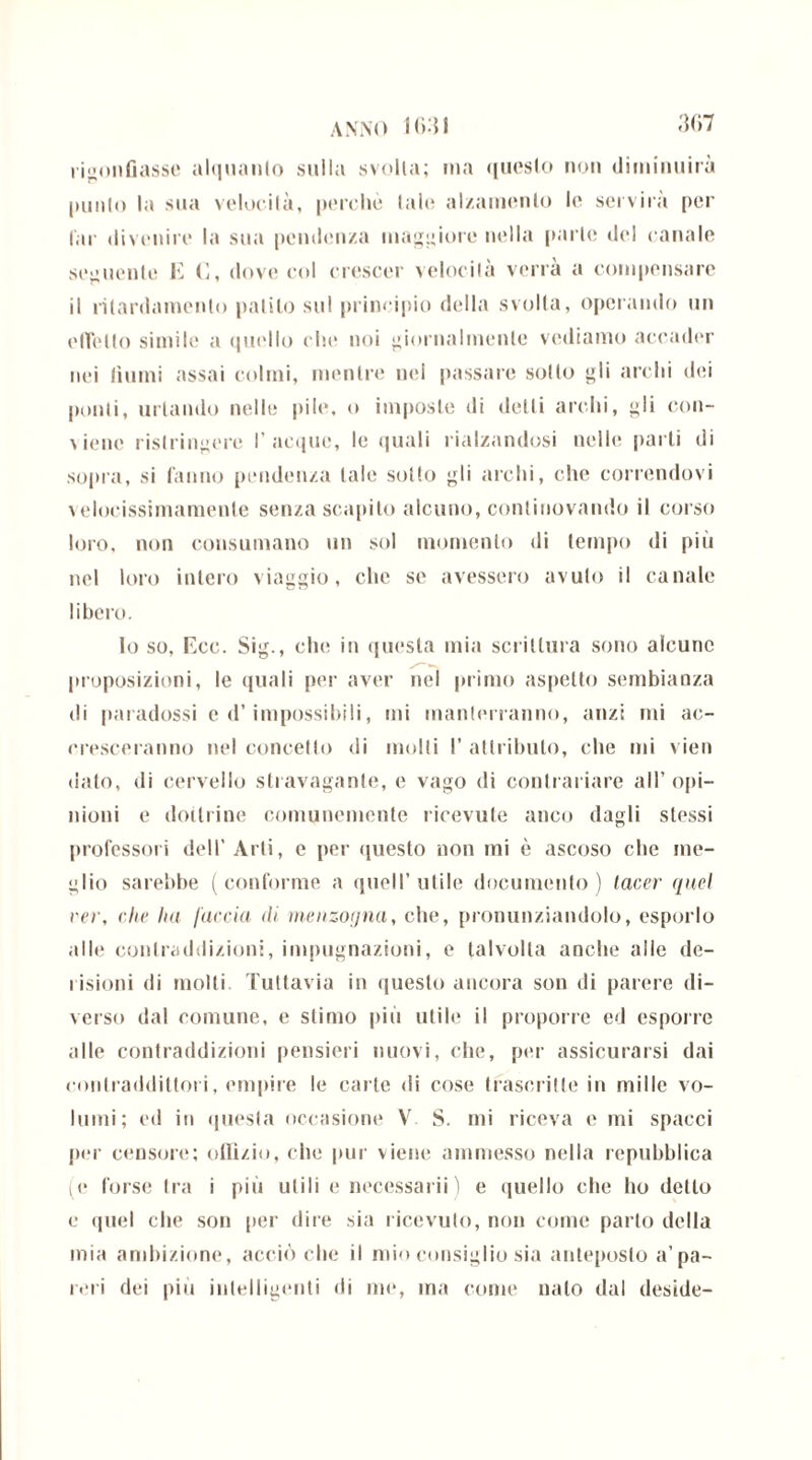 rigonfiasse alquanto sulla svolta; ina questo non diminuirà punto la sua velocità, perchè tale alzamento le servirà per far divenire la sua pendenza maggiore nella parte del canale seguente E C, dove col crescer velocità verrà a compensare il rilardamento patito sul principio della svolta, operando un effetto simile a quello che noi giornalmente vediamo accader nei fiumi assai colmi, mentre nel passare sotto gli archi dei ponti, urtando nelle pile, o imposte di detti archi, gli con- viene ristringere I’acque, le quali rialzandosi nelle parti di sopra, si fanno pendenza tale sotto gli archi, che correndovi \elocissimamenle senza scapito alcuno, continovando il corso loro, non consumano un sol momento di tempo di più nel loro intero viaggio, che se avessero avuto il canale libero. Io so, Ecc. Sig., che in questa mia scrittura sono alcune proposizioni, le quali per aver nel primo aspetto sembianza di paradossi e d’impossibili, mi manterranno, anzi mi ac- cresceranno nel concetto di molti 1’ attributo, che mi vien dato, di cervello stravagante, e vago di contrariare all’opi- nioni e dottrine comunemente ricevute anco dagli stessi professori dell'Arti, e per questo non mi è ascoso che me- glio sarebbe (conforme a quell’utile documento) tacer quel rer, che ha /accia iti menzogna, che, pronunziandolo, esporlo alle contraddizioni, impugnazioni, e talvolta anche alle de- risioni di molti. Tuttavia in questo ancora son di parere di- verso dal comune, e stimo più utile il proporre ed esporre alle contraddizioni pensieri nuovi, che, per assicurarsi dai contraddittori, empire le carte di cose trascritte in mille vo- lumi; ed in questa occasione V S. mi riceva e mi spacci per censore; ofilzio, che pur viene ammesso nella repubblica iC forse Ira i più utili e necessarii) e quello che ho detto e quel che son per dire sia ricevuto, non come parto della mia ambizione, acciò che il mio consiglio sia anteposto a’pa- reri dei più intelligenti di me, ma come nato dal deside-