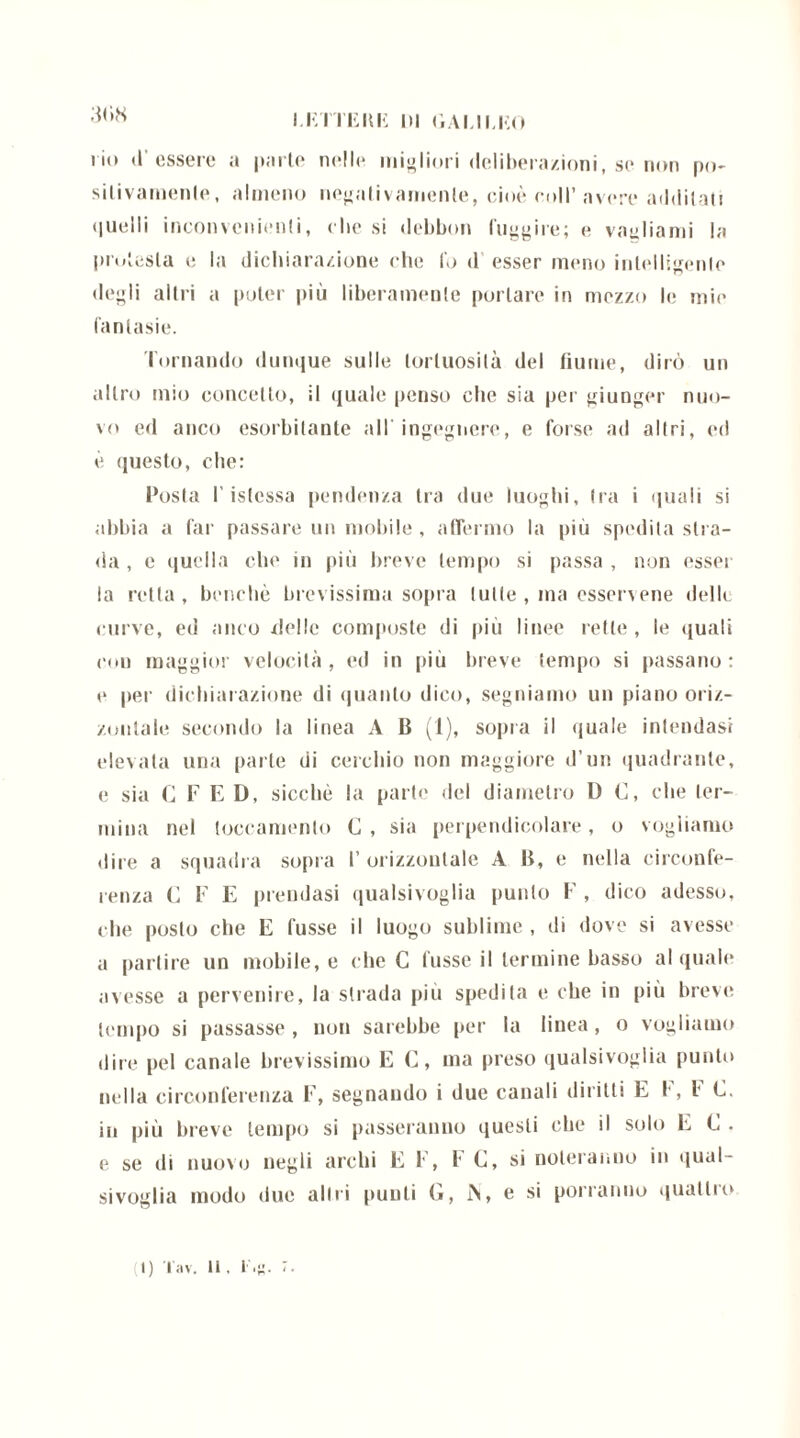I.firmili DI GALILEO i'io d'essere a parie nelle migliori (leliberazioni.se non po- sitivamente, almeno negativamente, cioè coll’avere additati quelli inconvenienti, che si debbon fuggire; e vagliami la protesta e la dichiarazione che lo d esser meno intelligente degli alili a poter più liberamente portare in mezzo le mie fantasie. Tornando dunque sulle tortuosità del fiume, dirò un altro mio concetto, il quale penso che sia per giunger nuo- vo ed anco esorbitante all ingegnere*, e forse ad altri, ed è questo, che: Posta l’istessa pendenza tra due luoghi. Ira i quali si abbia a far passare un mobile, affermo la più spedila stra- da , e quella che in più breve tempo si passa , non esser la retta, benché brevissima sopra tutte , ma esservene delle curve, ed anco /lolle composte di più linee rette, le quali con maggior velocità, ed in più breve tempo si passano: e pei' dichiarazione di quanto dico, segniamo un piano oriz- zontale secondo la linea A B (1), sopra il quale intendasi elevata una parte di cerchio non maggiore d’un quadrante, e sia C F E D, sicché la parte del diametro D C, che ter- mina nel leccamento C , sia perpendicolare, o vogliamo dire a squadra sopra 1’ orizzontale A B, e nella circonfe- renza C F E prendasi qualsivoglia punto F , dico adesso, che posto che E fusse il luogo sublime , di dove si avesse a partire un mobile, e che C fusse il termine basso al quale avesse a pervenire, la strada più spedita e che in più breve tempo si passasse , non sarebbe per la linea, o vogliamo dire pel canale brevissimo E C, ma preso qualsivoglia punto nella circonferenza F, segnando i due canali diritti E I', l* E. in più breve tempo si passeranno questi che il solo E C . e se di nuovo negli archi E F, I* C, si noteranno in qual- sivoglia modo due altri punti G, i\, e si porranno quattro