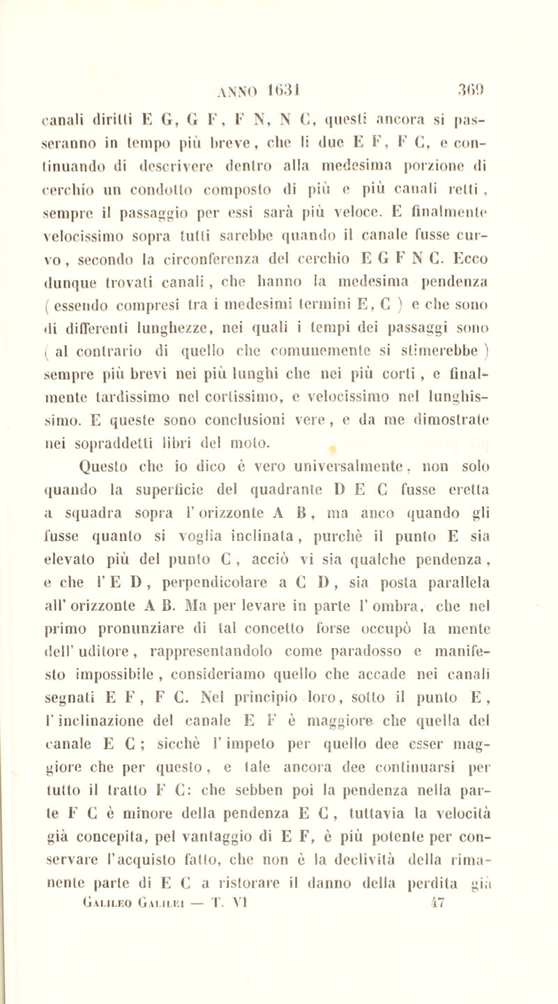 canali diritti E G, G F, F N, N C, questi ancora si pas- seranno in tempo più breve, che li duc E F, F G, e con- tinuando di descrivere dentro alla medesima porzione di cerchio un condotto composto di più e più canali retti , sempre il passaggio per essi sarà più veloce. E finalmente velocissimo sopra tutti sarebbe quando il canale fusse cur- vo , secondo la circonferenza del cerchio E G F N C. Ecco dunque trovati canali, che hanno la medesima pendenza ( essendo compresi tra i medesimi termini E, C ) e che sono di differenti lunghezze, nei quali i tempi dei passaggi sono ( al contrario di quello clic comunemente si stimerebbe ) sempre più brevi nei più lunghi che nei più corti , e final- mente tardissimo nel cortissimo, e velocissimo nel lunghis- simo. E queste sono conclusioni vere , e da me dimostrate nei sopraddetti libri del molo. Questo che io dico è vero universalmente. non solo quando la superficie del quadrante 1) E C fusse eretta a squadra sopra l’orizzonte A B, ma anco quando gli fusse quanto si voglia inclinala, purché il punto E sia elevato più del punto C , acciò vi sia qualche pendenza , e che l’E D , perpendicolare a C l), sia posta parallela all’orizzonte A B. Ma per levare in parte l’ombra, che nel primo pronunziare di tal concetto forse occupò la mente dell’uditore, rappresentandolo come paradosso e manife- sto impossibile , consideriamo quello che accade nei canali segnati E F, F C. Nel principio loro, sotto il punto E, l’inclinazione del canale E F è maggiore che quella del canale E C ; sicché l’impelo per quello dee esser mag- giore che per questo, e tale ancora dee continuarsi per tutto il tratto E C: che sebben poi la pendenza nella par- te F G è minore della pendenza E C , tuttavia la velocità già concepita, pel vantaggio di E F, è più potente per con- servare l’acquisto fallo, che non é la declività della rima- nente parte di E G a ristorare il danno della perdita già Galileo Galilei — T. VI 47