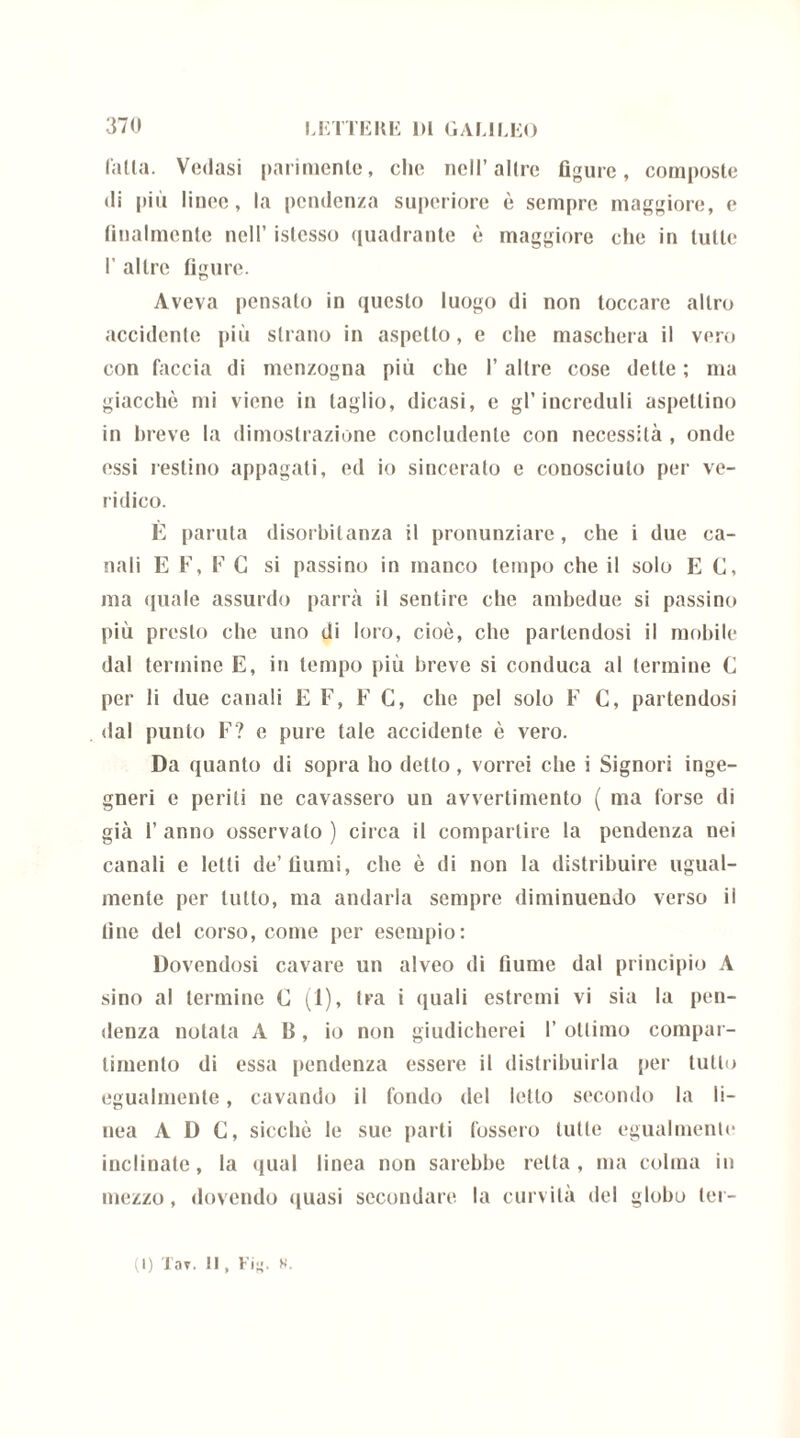 falla. Vedasi parimenle, elio nell’ altre figure, composte di più linee, la pendenza superiore è sempre maggiore, e finalmente nell’ islcsso quadrante è maggiore che in tulle 1’ altre figure. Aveva pensalo in questo luogo di non toccare altro accidente più strano in aspetto, e che maschera il vero con faccia di menzogna più che l’altre cose dette ; ma giacché mi viene in taglio, dicasi, e gl’increduli aspettino in breve la dimostrazione concludente con necessità , onde essi restino appagati, ed io sincerato e conosciuto per ve- ridico. È panila disorbitanza il pronunziare, che i due ca- nali E F, F G si passino in manco tempo che il solo E C, ma quale assurdo parrà il sentire che ambedue si passino più presto che uno di loro, cioè, che partendosi il mobile dal termine E, in tempo più breve si conduca al termine C per li due canali E F, F C, che pel solo F C, partendosi dal punto F? e pure tale accidente è vero. Da quanto di sopra ho detto , vorrei che i Signori inge- gneri e periti ne cavassero un avvertimento ( ma forse di già 1’ anno osservalo ) circa il compartire la pendenza nei canali e letti de’fiumi, che è di non la distribuire ugual- mente per tutto, ma andarla sempre diminuendo verso ii fine del corso, come per esempio: Dovendosi cavare un alveo di fiume dal principio A sino al termine C (1), tra i quali estremi vi sia la pen- denza notala AB, io non giudicherei I’ ottimo compar- timento di essa pendenza essere il distribuirla per tutto egualmente, cavando il fondo del letto secondo la li- nea A D C, sicché le sue parti fossero tutte egualmente inclinate, la qual linea non sarebbe retta, ma colma in mezzo, dovendo quasi secondare la curvità del globo ter-