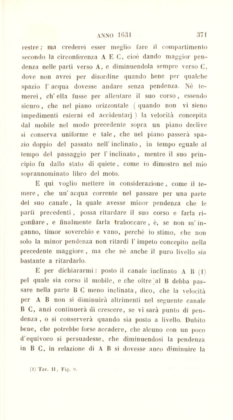 resi re ; ma crederei esser meglio fare il compartimento secondo la circonferenza A E (I, cioè dando maggior pen- denza nelle parti verso A, e diminuendola sempre verso C, dove non avrei per disordine quando bene per qualche spazio 1’ acqua dovesse andare senza pendenza. Nè tc- merei, eh’ ella lusso per allentare il suo corso, essendo sicuro, che nel piano orizzontale (quando non vi sieno impedimenti esterni ed accidenlarj ) la velocità concepita dal mobile nel modo precedente sopra un piano declive si conserva uniforme e tale, che nel piano passerà spa- zio doppio del passato nell’inclinato, in tempo eguale al lempo del passaggio per l'inclinalo, mentre il suo prin- cipio fu dallo stato di quiete, come io dimostro nel mio soprannominato libro del molo. E qui voglio mettere in considerazione , come il te- mere, che un’acqua corrente nel passare per una parte del suo canale, la quale avesse minor pendenza che le parti precedenti , possa ritardare il suo corso e farla ri- gonfiare , e finalmente farla traboccare , è, se non m’in- ganno, timor soverchio e vano, perchè io stimo, che non solo la minor pendenza non ritardi l’impeto concepito nella precedente maggiore , ma che nè anche il puro livello sia bastante a ritardarlo. E per dichiararmi : posto il canale inclinato A 11 (1) pel quale sia corso il mobile, e che oltre 'al B debba pas- sare nella parte B C meno inclinata, dico, che la velocità per A B non si diminuirà altrimenti nel seguente canale B C, anzi continuerà di crescere, se vi sarà punto di pen- denza , o si conserverà quando sia posto a livello. Dubito bene, che potrebbe forse accadere, che alcuno con un poco d’equivoco si persuadesse, che diminuendosi la pendenza in B C, in relazione di A B si dovesse anco diminuire la