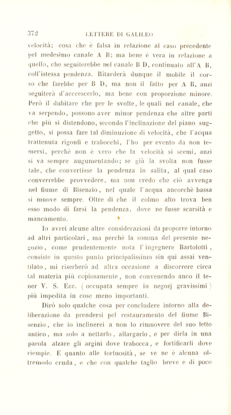 I.ETTEHK DI GAUDEO 37 ì velocità; cosa che è falsa in relazione al caso precedente pel medesimo canale A B; ma bene è vera in relazione a quello, che seguiterebbe nel canale B I), continualo all’A |{, coll’istcssa pendenza. Ritarderà dunque il mobile il cor- so che farebbe per B D, ma non il fatto per A B, anzi seguiterà d’accrescerlo, ma bene con proporzione minore. Però il dubitare che per le svolle, le quali nel canale, che va serpendo, possono aver minor pendenza che altre parti che più si distendono, secondo l’inclinazione del piano sug- gello, si possa fare tal diminuzione di velocità, che l’acqua trattenuta rigonfi e trabocchi, l’ho per evento da non te- mersi, perchè non è vero che la velocità si scemi, anzi si va sempre augumentando; se già la svolta non fusse tale, che convertisse la pendenza in salila, al «inai caso converrebbe provvedere, ma non credo che ciò avvenga nel fiume di Bisenzio, nel quale l’acqua ancorché bassa si muove sempre. Oltre di che il colmo alto trova ben esso modo di farsi la pendenza, dove ne fusse scarsità e mancamento. ' Io avrei alcune altre considerazioni da proporre intorno ad altri particolari, ma perchè la somma del presente ne- gozio , come prudentemente nota l’ingegnere Bartolotti , consiste in questo punto principalissimo sin qui assai ven- tilalo , mi riserberò ad altra occasione a discorrere circa tal materia più copiosamente, non convenendo anco il te- ner V. S. Ecc. ( occupata sempre in negozj gravissimi ) più impedita iu cose meno importanti. Dirò solo qualche cosa per concludere intorno alla de- liberazione da prendersi pel restauramento del fiume Bi- senzio , clic io inclinerei a non lo rimuovere del suo letto antico, ma solo a nettarlo, allargarlo, e per dirla in una parola alzare gli argini dove trabocca, e fortificarli dove riempie. E quanto alle tortuosità, se ve ne è alcuna ol- tremodo cruda, e che con qualche taglio breve e di poco