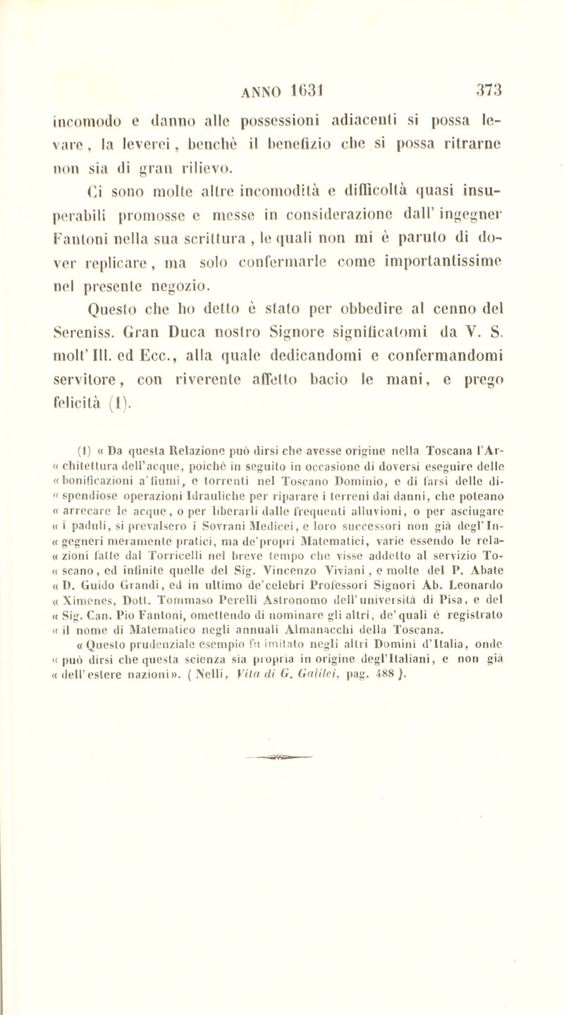 incomodo e danno allo possessioni adiacenti si possa le- vare, la leverei, benché il benefizio che si possa ritrarne non sia di gran rilievo. Ci sono molte altre incomodità e difficoltà quasi insu- perabili promosse c messe in considerazione dall’ ingegner Fanloni nella sua scrittura , le quali non mi è panilo di do- ver replicare, ma solo confermarle come importantissime nel presente negozio. Questo che ho detto è stato per obbedire al cenno del Sereniss. Gran Duca nostro Signore significatomi da V. S. molt’III. ed Ecc., alla quale dedicandomi e confermandomi servitore, con riverente affetto bacio le mani, e prego felicità (1). (I) « Da questa Relazione può dirsi che avesse origine nella Toscana l’Ar- « chitellura dell’acque, poiebò in seguito in occasione di doversi eseguire delle «bonificazioni a’fiumi, e torrenti nel Toscano Dominio, e di tarsi delle di- « spendiose operazioni Idrauliche per riparare i terreni dai danni, che poleano « arrecare le acque, o per liberarli dalle frequenti alluvioni, o per asciugare « i paduli, si prevalsero i Sovrani Medicei, e loro successori non già degl’In- « gegneri meramente pratici, ma de’propri Matematici, varie essendo le rela- « zioni falle dal Torricelli nel breve tempo che visse addetto al servizio To- «scano,ed infinite quelle del Sig. Vincenzo Viviani , e molle del P. Abate « D. Guido Grandi, ed in ultimo de’celebri Professori Signori Ab. Leonardo « Ximenes, Doti. Tommaso Perelli Astronomo dell’università di Pisa, e del « Sig. Can. Pio Fantoni, omettendo di nominare gli altri, do’quali è registrato « il nome di Matematico negli annuali Almanacchi della Toscana. «Questo prudenziale esempio fu imitato negli altri Domini d’Italia, onde «può dirsi che questa scienza sia propria in origine degl’ Italiani, e non già «dell’estere nazioni». (Nelli, Vita eli G. Galilei, pag. 488).