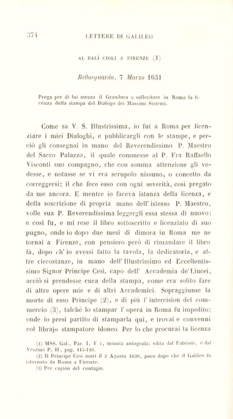 AL VALI CIGLI A FIRENZE (1) Itellosymrdo, 7 Marzo 1631 Prega per ili lui mezzo il Granduca a sollecitare in Roma la li ronza della stampa del Dialogo dei Massimi Sistemi. Come sa V. S. Illustrissima, io fui a Roma per licen- ziare i mici Dialoghi, e pubblicargli con le stampe, e per- ciò gli consegnai in mano del Reverendissimo P. Maestro del Sacro Palazzo, il quale commesse al P. Fra Raffaello Visconti suo compagno, che con somma attenzione gli ve- desse, e notasse se vi era scrupolo nissuno, o concetto da correggersi; il che fece esso con ogni severità, così pregato da me ancora. E mentre io faceva istanza della licenza, e della soscrizione di propria mano dell’ islesso P. Maestro, volle sua P. Reverendissima leggergli essa stessa di nuovo; e così fu, e mi rese il libro sotloscrilfo e licenziato di suo pugno, onde io dopo due mesi di dimora in Roma me ne tornai a Firenze, con pensiero però di rimandare il libro là, dopo eli’ io avessi fallo la tavola, la dedicatoria, e al- tre circostanze, in mano dell’ Illustrissimo ed Eccellentis- simo Signor Principe Cesi, capo dell’ Accademia de’Lincei, uccio si prendesse cura della stampa, come era solilo fare di altre opere mie e di altri Accademici. Sopraggiunse la morte di esso Principe (2), e di più l’intercision del com- mercio (3), talché Io stampar l’opera in Roma fu impedito; onde io presi partito di stamparla qui, e trovai e convenni col librajo stampatore idoneo. Per lo che procurai la licenza (1) MSS. Gal., Par. I, T 4, minuta autografa; edita dal Fabroni, c dal Venturi P. II, pag. 115-116. (2) Il Principe Cesi mori il 2 Agosto 1660, poco dopo che il Galileo fu ritornalo da Roma a Firenze. (3) Per cagion del contagio.