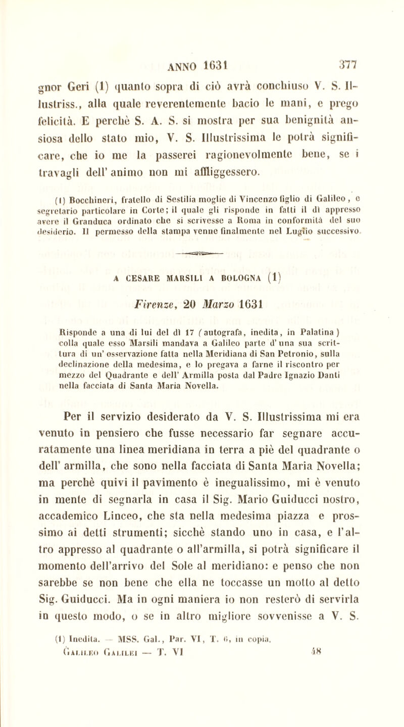 gnor Geri (1) quanto sopra di ciò avrà conchiuso V. S. II- luslriss., alla quale revcrcnteracnle bacio le mani, e prego felicità. E perché S. A. S. si mostra per sua benignità an- siosa dello stato mio, V. S. Illustrissima le potrà signifi- care, che io me la passerei ragionevolmente bene, se i travagli dell’ animo non mi affliggessero. (I) Bocchineri, fratello di Sestilia moglie di Vincenzo figlio di Galileo, e segretario particolare in Corte; il quale gli risponde in fatti il di appresso avere il Granduca ordinalo elio si scrivesse a ltoma in conformità del suo desiderio. 11 permesso della stampa venne finalmente nel Luglio successivo A CESARE RIARSILI A BOLOGNA (1) Firenze, 20 Marzo 1631 Risponde a una di lui del di 17 l'autografa, inedita, in Palatina) colla quale esso Marsili mandava a Galileo parte d’una sua scrit- tura di un’ osservazione fatta nella Meridiana di San Petronio, sulla declinazione della medesima, e lo pregava a farne il riscontro per mezzo del Quadrante e dell’ Armilla posta dal Padre Ignazio Danti nella facciala di Santa Maria Novella. Per il servizio desiderato da V. S. Illustrissima mi era venuto in pensiero che fusse necessario far segnare accu- ratamente una linea meridiana in terra a piè del quadrante o dell’ armilla, che sono nella facciata di Santa Maria Novella; ma perchè quivi il pavimento è inegualissimo, mi è venuto in mente di segnarla in casa il Sig. Mario Guiducci nostro, accademico Linceo, che sta nella medesima piazza e pros- simo ai detti strumenti; sicché stando uno in casa, e l’al- tro appresso al quadrante o all’armilla, si potrà significare il momento dell’arrivo del Sole al meridiano: e penso che non sarebbe se non bene che ella ne toccasse un motto al detto Sig. Guiducci. Ma in ogni maniera io non resterò di servirla in questo modo, o se in altro migliore sovvenisse a V. S. (1) Inedita. MSS. Gal., Par. VI, T. <>, in copia. Galileo Galilei — T. VI Ì8