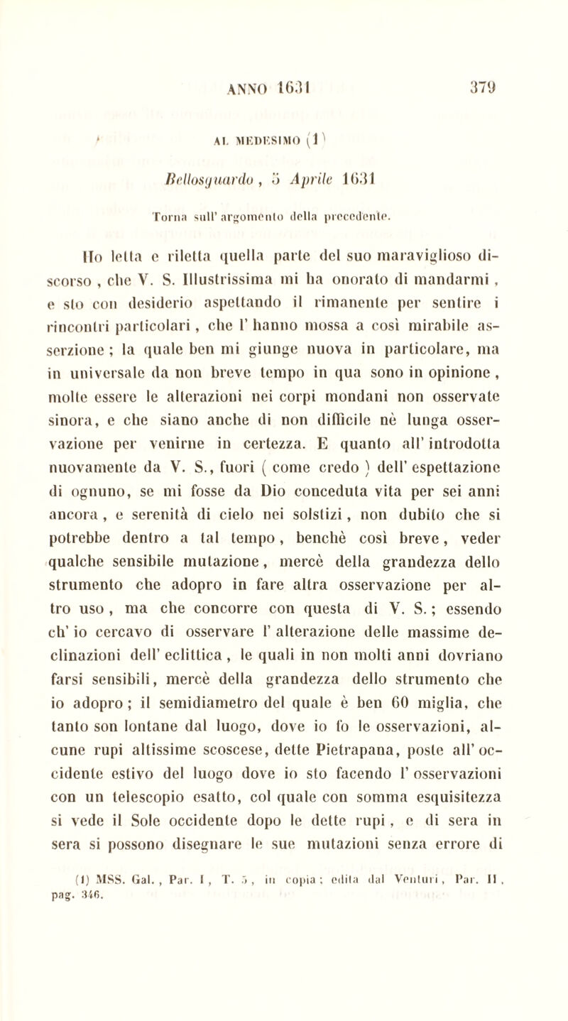 Al. MEDISSIMO (1 ^ Hellosijuanlu , 3 Aprile 1631 Torna sull’argomento della precedente. Ilo lolla c riletta quella parte del suo maraviglioso di- scorso , die V. S. Illustrissima mi ha onorato di mandarmi , e sto con desiderio aspettando il rimanente per sentire i rincontri particolari, che 1’ hanno mossa a così mirabile as- serzione ; la quale ben mi giunge nuova in particolare, ma in universale da non breve tempo in qua sono in opinione , molte essere le alterazioni nei corpi mondani non osservate sinora, e che siano anche di non difficile nè lunga osser- vazione per venirne in certezza. E quanto all’ introdotta nuovamente da V. S., fuori ( come credo ) dell’espettazione di ognuno, se mi fosse da Dio conceduta vita per sei anni ancora, e serenila di cielo nei solstizi, non dubito che si potrebbe dentro a tal tempo, benché così breve, veder qualche sensibile mutazione, mercè della grandezza dello strumento che adopro in fare altra osservazione per al- tro uso , ma che concorre con questa di V. S. ; essendo eh’ io cercavo di osservare 1’ alterazione delie massime de- clinazioni dell’ eclittica , le quali in non molti anni dovriano farsi sensibili, mercè della grandezza dello strumento che io adopro; il semidiametro del quale è ben 60 miglia, che tanto son lontane dal luogo, dove io fo le osservazioni, al- cune rupi altissime scoscese, dette Pietrapana, poste all’oc- cidente estivo del luogo dove io sio facendo 1’ osservazioni con un telescopio esatto, col quale con somma esquisitezza si vede il Sole occidente dopo le dette rupi, e di sera in sera si possono disegnare le sue mutazioni senza errore di (1) MSS. Gal., Par. I, T. , in copia; edita dal Venturi, Par. II. pag. 346.