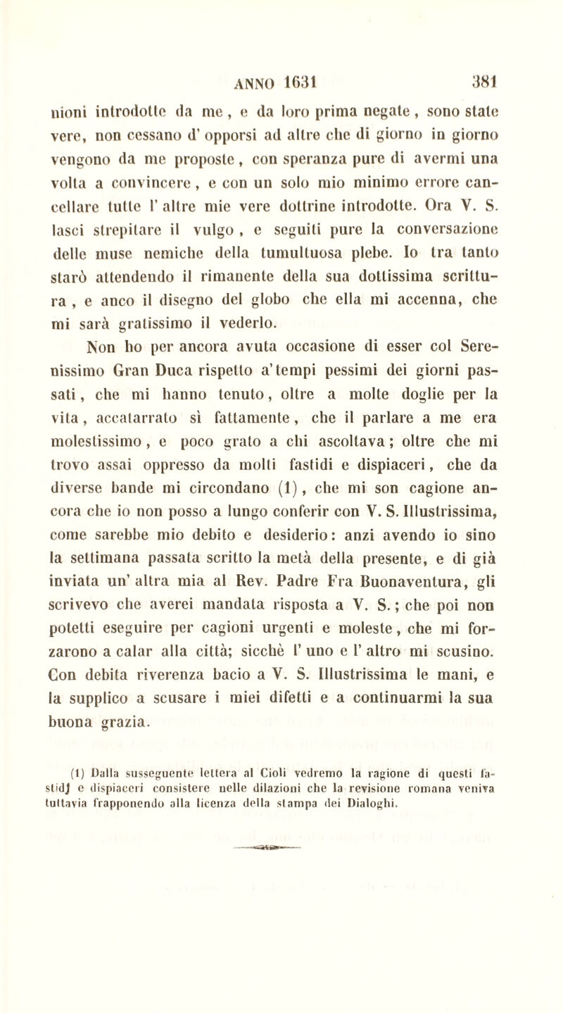 nioni introdotte da me, e da loro prima negate, sono state vere, non cessano d’ opporsi ad altre che di giorno in giorno vengono da me proposte, con speranza pure di avermi una volta a convincere, c con un solo mio minimo errore can- cellare tulle 1’ altre mie vere dottrine introdotte. Ora V. S. lasci strepitare il vulgo , c seguiti pure la conversazione delle muse nemiche della tumultuosa plebe. Io tra tanto starò attendendo il rimanente della sua dottissima scrittu- ra , e anco il disegno del globo che ella mi accenna, che mi sarà gratissimo il vederlo. Non ho per ancora avuta occasione di esser col Sere- nissimo Gran Duca rispetto a’tempi pessimi dei giorni pas- sati , che mi hanno tenuto, oltre a molte doglie per la vita, accalarrato sì fattamente, che il parlare a me era molestissimo, e poco grato a chi ascoltava ; oltre che mi trovo assai oppresso da molti fastidi e dispiaceri, che da diverse bande mi circondano (1), che mi son cagione an- cora che io non posso a lungo conferir con V. S. Illustrissima, come sarebbe mio debito e desiderio: anzi avendo io sino la settimana passala scritto la metà della presente, e di già inviata un’altra mia al Rev. Padre Fra Buonaventura, gli scrivevo che averei mandala risposta a V. S. ; che poi non potetti eseguire per cagioni urgenti e moleste, che mi for- zarono a calar alla città; sicché 1’ uno e 1’ altro mi scusino. Con debita riverenza bacio a V. S. Illustrissima le mani, e la supplico a scusare i miei difetti e a continuarmi la sua buona grazia. (1) Dalla susseguente lettera al doli vedremo la ragione di questi l'a- stidj e dispiaceri consistere nelle dilazioni che la revisione romana veniva tuttavia frapponendo alla licenza della slampa dei Dialoghi.