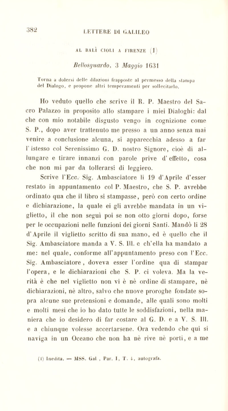 LETTERE L)1 (1 AL ILEO AL DA LÌ CIOLI A FIRENZE (1) Bellosguardo, 3 Maggio 1631 Torna a dolersi delle dilazioni frapposte al permesso della Nlampa del Dialogo, o propone altri temperamenti per sollecitarlo. Ho veduto quello che scrive il R. P. Maestro del Sa- cro Palazzo in proposito allo stampare i miei Dialoghi: dal che con mio notabile disgusto vengo in cognizione come S. P., dopo aver trattenuto me presso a un anno senza mai venire a conclusione alcuna, si apparecchia adesso a far l’istesso col Serenissimo G. D. nostro Signore, cioè di al- lungare e tirare innanzi con parole prive d’effetto, cosa che non mi par da tollerarsi di leggiero. Scrive l’Ecc. Sig. Ambasciatore li 19 d’Aprile d’esser restato in appuntamento col P. Maestro, che S. P. avrebbe ordinato qua che il libro si stampasse, però con certo ordine e dichiarazione, la quale ei gli avrebbe mandala in un vi- glietto, il che non segui poi se non otto giorni dopo, forse per le occupazioni nelle funzioni dei giorni Santi. Mandò li 28 d’Aprile il viglietto scritto di sua mano, ed è quello che il Sig. Ambasciatore manda a V. S. 111. e ch’ella ha mandato a me: nel quale, conforme all’appuntamento preso con l’Ecc. Sig. Ambasciatore , doveva esser l’ordine qua di stampar l’opera, e le dichiarazioni che S. P. ci voleva. Ma la ve- rit.à è che nel viglietto non vi è nè ordine di stampare, nè dichiarazioni, nè altro, salvo che nuove proroghe fondate so- pra alcune sue pretensioni e domande, alle quali sono molti e molti mesi che io ho dato tutte le soddisfazioni, nella ma- niera che io desidero di far costare al G. D. e a V. S. III. e a chiunque volesse accertarsene. Ora vedendo che qui si naviga in un Oceano che non ha nè rive nè porti, e a me (i) Inedita. — MSS. Gal , Par. I, T. i, autografa.