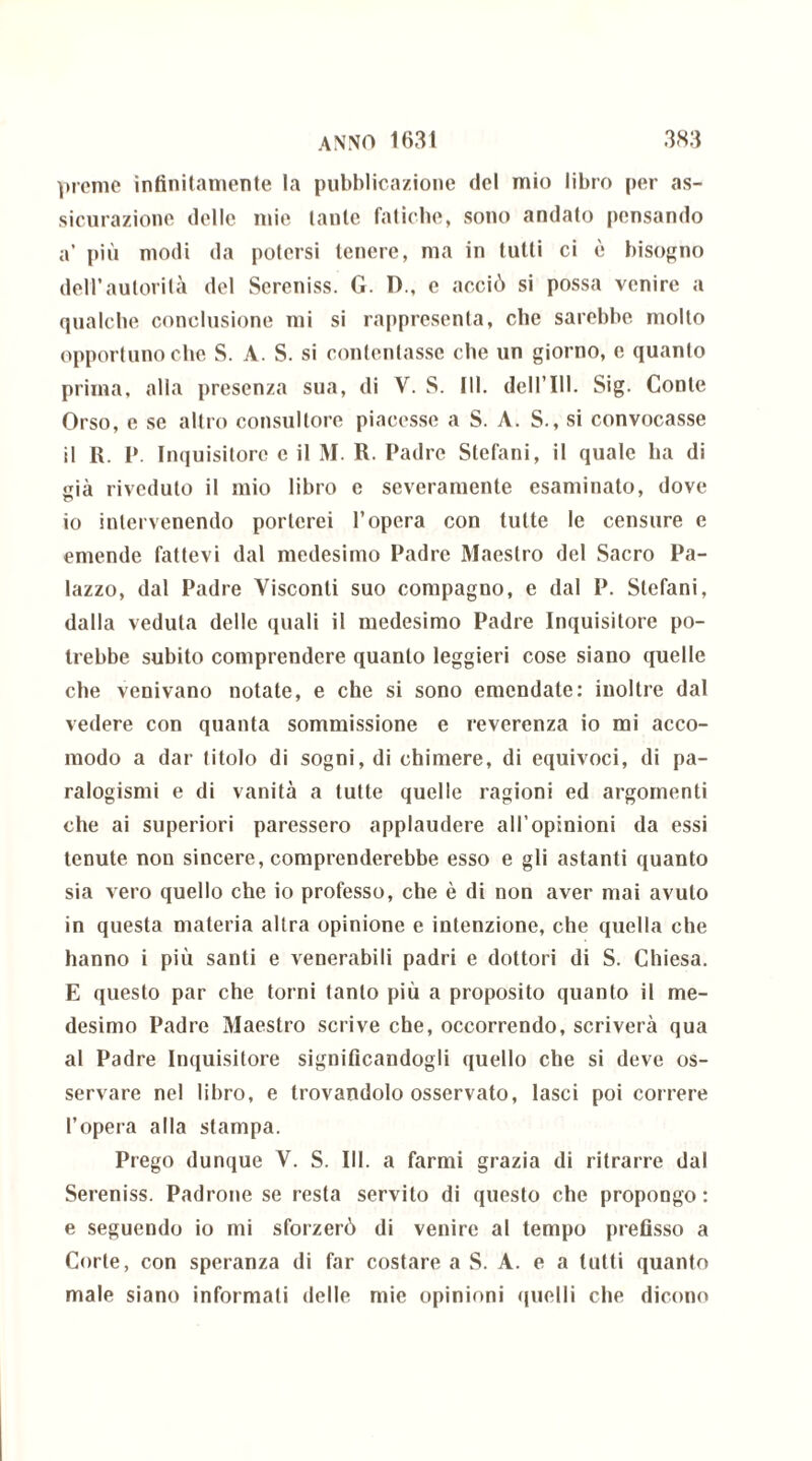 preme infinitamente la pubblicazione del mio libro per as- sicurazione delle mie tante fatiche, sono andato pensando a’ più modi da potersi tenere, ma in tutti ci è bisogno dell’autorità del Sereniss. G. 1)., e acciò si possa venire a qualche conclusione mi si rappresenta, che sarebbe molto opportuno che S. A. S. si contentasse che un giorno, e quanto prima, alla presenza sua, di V. S. III. dell’111. Sig. Conte Orso, e se altro consultore piacesse a S. A. S., si convocasse il R. P. Inquisitore e il M. R. Padre Stefani, il quale ha di già riveduto il mio libro e severamente esaminato, dove io intervenendo porterei l’opera con tutte le censure e emende fattevi dal medesimo Padre Maestro del Sacro Pa- lazzo, dal Padre Visconti suo compagno, e dal P. Stefani, dalla veduta delle quali il medesimo Padre Inquisitore po- trebbe subito comprendere quanto leggieri cose siano quelle che venivano notate, e che si sono emendate: inoltre dal vedere con quanta sommissione e reverenza io mi acco- modo a dar titolo di sogni, di chimere, di equivoci, di pa- ralogismi e di vanità a tutte quelle ragioni ed argomenti che ai superiori paressero applaudere all’opinioni da essi tenute non sincere, comprenderebbe esso e gli astanti quanto sia vero quello che io professo, che è di non aver mai avuto in questa materia altra opinione e intenzione, che quella che hanno i più santi e venerabili padri e dottori di S. Chiesa. E questo par che torni tanto più a proposito quanto il me- desimo Padre Maestro scrive che, occorrendo, scriverà qua al Padre Inquisitore significandogli quello che si deve os- servare nel libro, e trovandolo osservato, lasci poi correre l’opera alla stampa. Prego dunque V. S. III. a farmi grazia di ritrarre dal Sereniss. Padrone se resta servito di questo che propongo : e seguendo io mi sforzerò di venire al tempo prefisso a Corte, con speranza di far costare a S. A. e a tutti quanto male siano informati delle mie opinioni quelli che dicono