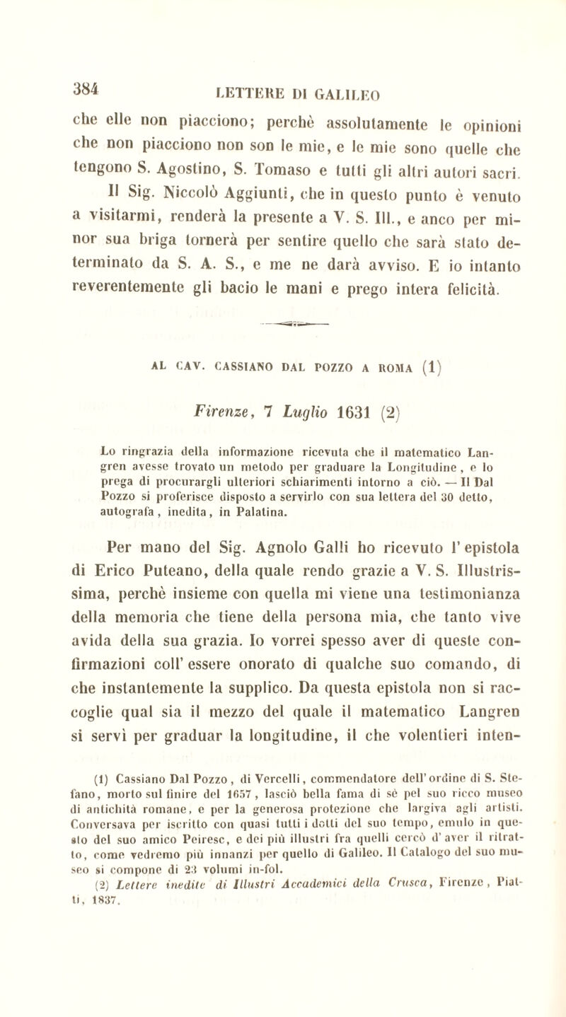 che elle non piacciono; perchè assolutamente le opinioni che non piacciono non son le mie, e le mie sono quelle che tengono S. Agostino, S. Tomaso e lutti gli altri autori sacri. Il Sig. Niccolò Aggiunti, che in questo punto è venuto a visitarmi, renderà la presente a V. S. III., e anco per mi- nor sua briga tornerà per sentire quello che sarà stato de- terminato da S. A. S., e me ne darà avviso. E io intanto reverenteraentc gli bacio le mani e prego intera felicità. AL CAV. CASSIANO DAL POZZO A ROMA (1) Firenze, 7 Luglio 1631 (2) Lo ringrazia della informazione ricevuta che il matematico Lan- gren avesse trovato un metodo per graduare la Longitudine , e lo prega di procurargli ulteriori schiarimenti intorno a ciò. — Il Dal Pozzo si proferisce disposto a servirlo con sua lettera del 30 detto, autografa, inedita, in Palatina. Per mano del Sig. Agnolo Galli ho ricevuto T epistola di Erico Puteano, della quale rendo grazie a V. S. Illustris- sima, perchè insieme con quella mi viene una testimonianza della memoria che tiene della persona mia, che tanto vive avida della sua grazia. Io vorrei spesso aver di queste con- tìrmazioni coll’essere onorato di qualche suo comando, di che instanlemente la supplico. Da questa epistola non si rac- coglie qual sia il mezzo del quale il matematico Langren si servì per graduar la longitudine, il che volentieri inten- (1) Cassiano Dal Pozzo, di Vercelli, commendatore dell’ordine di S. Ste- fano, morto sul finire del 1657, lasciò bella fama di sè pel suo ricco museo di antichità romane, e per la generosa protezione che largiva agli artisti. Conversava per iscritto con quasi tutti i dotti del suo tempo, emulo in que- »lo del suo amico Peiresc, e dei più illustri fra quelli cercò d’aver il ritrat- to, come vedremo più innanzi per quello di Galileo. Il Catalogo del suo mu- seo si compone di 23 volumi in-fol. (2) Lettere inedite di Illustri Accademici della Crusca, Firenze, Piat- ti, 1837.