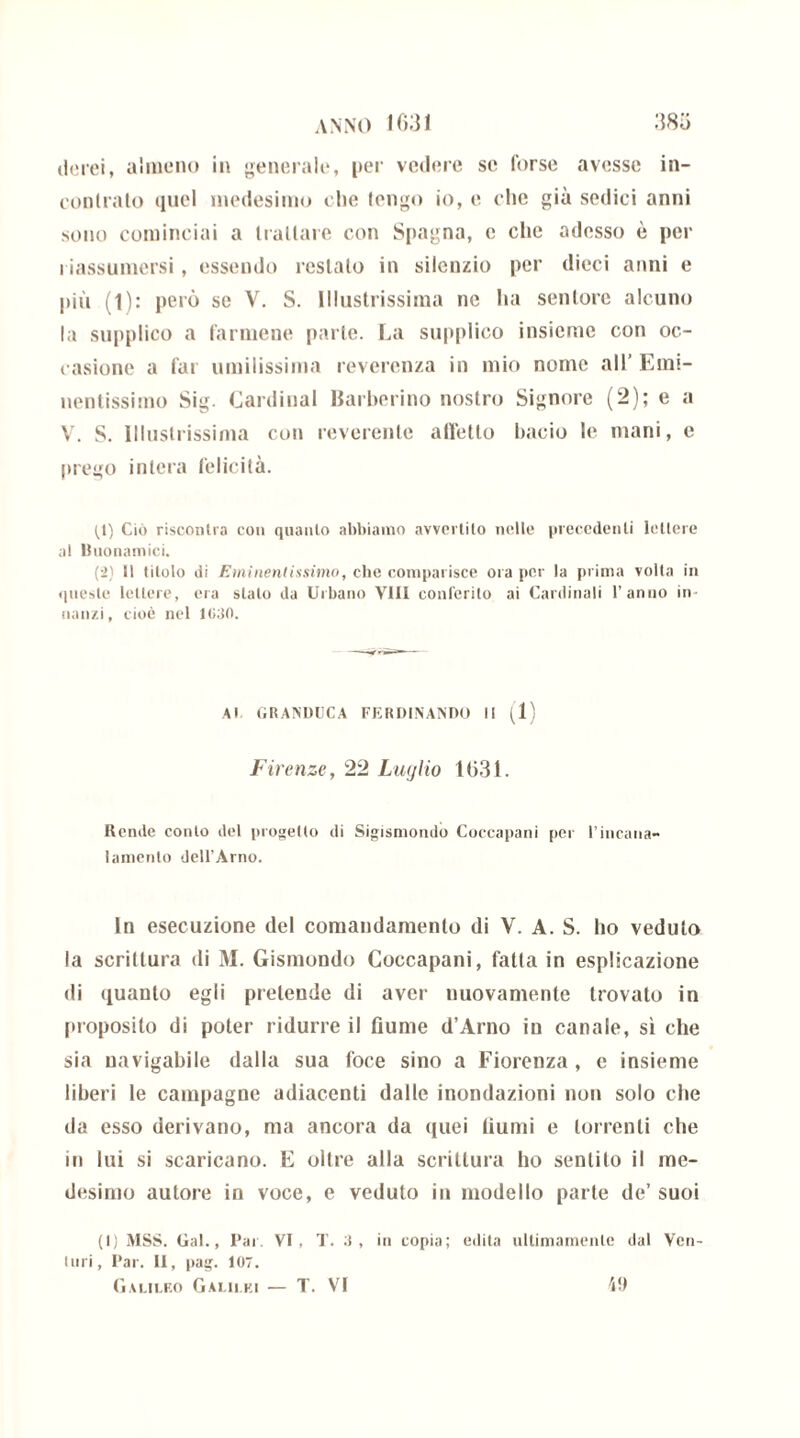 derei, almeno in generale, per vedere se forse avesse in- contralo ciuci medesimo che tengo io, e elio già sedici anni sono cominciai a trattare con Spagna, e clic adesso è per riassumersi, essendo restato in silenzio per dieci anni e più (l): però se V. S. Illustrissima ne ha sentore alcuno la supplico a farmene parte. La supplico insieme con oc- casione a far umilissima reverenza in mio nome all’ Emi- nentissimo Sig. Cardinal Barberino nostro Signore (2); e a V. S. Illustrissima con reverente affetto bacio le mani, e prego intera felicità. (1) Ciò riscontra con quanto abbiamo avvertito nelle precedenti lettere al Buonamici. (2) 11 titolo di Eminentissimo, che comparisce ora per la prima volta in queste lettere, era stalo da Urbano Vili conferito ai Cardinali l’anno in «anzi, cioè nel 1030. Al GRANDUCA FERDINANDO II (1) Firenze, 22 Luglio 1631. Rende conto del progetto di Sigismondo Coccapani per l’incana- lamento dell’Arno. In esecuzione del comandamento di V. A. S. ho veduto la scrittura di M. Gismondo Coccapani, fatta in esplicazione di quanto egli pretende di aver nuovamente trovato in proposito di poter ridurre il fiume d’Arno in canale, sì che sia navigabile dalla sua foce sino a Fiorenza , e insieme liberi le campagne adiacenti dalle inondazioni non solo che da esso derivano, ma ancora da quei fiumi e torrenti che in lui si scaricano. E oltre alla scrittura ho sentito il me- desimo autore in voce, e veduto in modello parte de’ suoi (I) MSS. Gal., I’ai. VI, T. 3, in copia; edita ultimamente dal Ven- turi, Par. II, pag. 107. Galileo Galilei — T. VI 19