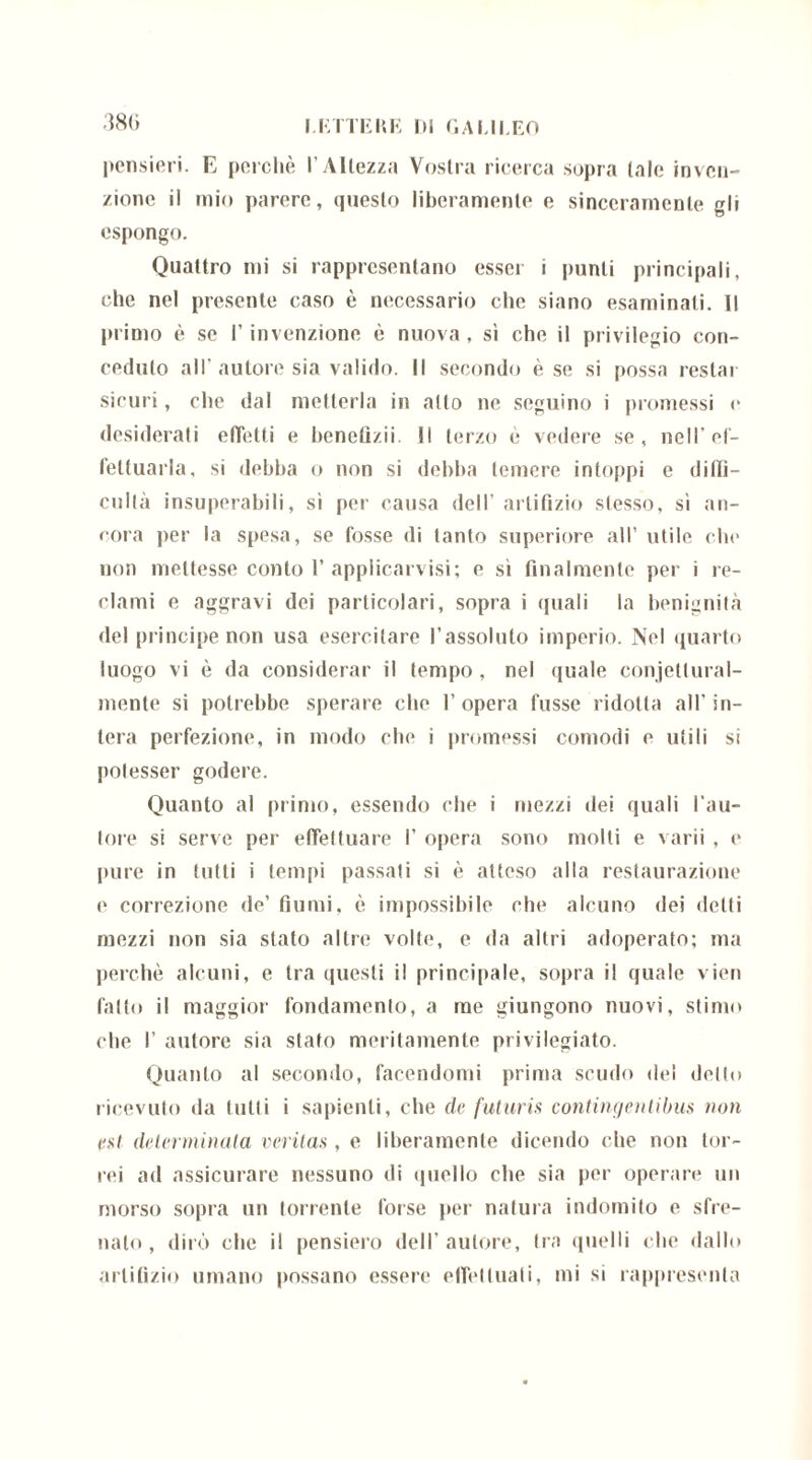 380 pensieri. E perchè l’Altezza Vostra ricerca sopra tale inven- zione il mio parere, questo liberamente e sinceramente gli espongo. Quattro mi si rappresentano esser i punti principali, che nel presente caso è necessario che siano esaminati. Il primo è se l’invenzione è nuova , si che il privilegio con- ceduto all'autore sia valido. Il secondo è se si possa restar sicuri, che dal metterla in atto ne seguino i promessi e desiderati effetti e benefizii II terzo è vedere se, nell’ef- fettuarla, si debba o non si debba temere intoppi e ditli- cultà insuperabili, si per causa dell’ artifizio stesso, si an- cora per la spesa, se fosse di tanto superiore all’ utile che non mettesse conto 1’ applicatisi; e sì finalmente per i re- clami e aggravi dei particolari, sopra i (piali la benignità del principe non usa esercitare l’assoluto imperio. Nel quarto luogo vi è da considerar il tempo , nel quale conjetlural- mente si potrebbe sperare che l’opera fusse ridotta all’in- tera perfezione, in modo che i promessi comodi e utili si potesser godere. Quanto al primo, essendo che i mezzi dei quali l’au- tore si serve per effettuare I’ opera sono molti e varii , e pure in tutti i tempi passati si è atteso alla restaurazione e correzione de’ fiumi, è impossibile che alcuno dei delti mezzi non sia stato altre volte, e da altri adoperato; ma perchè alcuni, e tra questi il principale, sopra il quale vien fallo il maggior fondamento, a me giungono nuovi, stimo che I’ autore sia stato meritamente privilegiato. Quanto al secondo, facendomi prima scudo del detto ricevuto da tutti i sapienti, che de futuris contingentibus non est determinata veritas, e liberamente dicendo che non ter- rei ad assicurare nessuno di quello che sia per operare un morso sopra un torrente forse per natura indomito e sfre- nalo , dirò che il pensiero dell’autore, tra (nielli che dallo artifizio umano possano essere effettuali, mi si rappresenta
