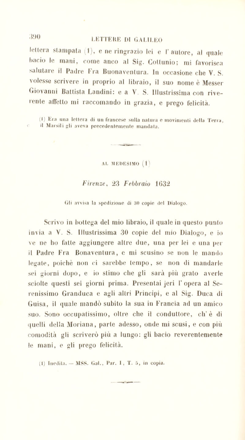leltera stampata (1), c ne ringrazio lei e l’autore, al quale i)acio le Ditti. come anco al Sig. Cottunio; mi favorisca salutare il Padre Fra Buonaventura. In occasione che V. S. volesse scrivere in proprio al libraio, il suo nome è Messer Giovanni Battista Landini: e a V. S. Illustrissima con rive- rente affetto mi raccomando in grazia, e prego felicità. (I) Era una lettera di un francese sulla natura e movimenti della Terra, il Riarsili gli aveva precedentemente mandata. AL MEDESIMO (1) Firenze, 23 Febbraio 1032 tìli avvisa la spedizione di 30 copie del Dialogo. Scrivo in bottega del mio libraio, il quale in questo punto invia a V. S. Illustrissima 30 copie del mio Dialogo, e io ve ne ho fatte aggiungere altre due, una per lei e una pei il Padre Fra Bonaventura, e mi scusino se non le mando legale, poiché non ci sarebbe tempo, se non di mandarle sei giorni dopo, e io stimo che gli sarà più grato averle sciolte questi sei giorni prima. Presentai jeri I’opera al Se- renissimo Granduca e agli altri Principi, e al Sig. Duca di Guisa, il quale mandò subito la sua in Francia ad un amico suo. Sono occupatissimo, oltre che il conduttore, eh'è di quelli della Moriana, parte adesso, onde mi scusi, e con più comodità gli scriverò più a lungo: gli bacio reverenlemente le mani, e gli prego felicità.