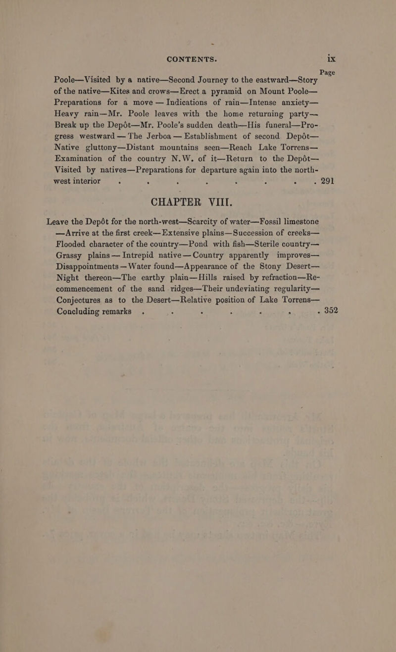 Poole—Visited by a native—Second Journey to the eastward—Story a of the native—Kites and crows—Erect a pyramid on Mount Poole— Preparations for a move — Indications of rain—Intense anxiety— Heavy rain—Mr. Poole leaves with the home returning party— Break up the Depdt—Mr. Poole’s sudden death—His funeral—Pro- gress westward — The Jerboa — Establishment of second. Depot— Native gluttony—Distant mountains seen—Reach Lake Torrens— Examination of the country N.W. of it—Return to the Depdt— Visited by natives—Preparations for departure again into the north- west interior . . : : : . 291 CHAPTER VIII. Leave the Depét for the north-west—Scarcity of water—Fossil limestone —Arrive at the first creek— Extensive plains—Succession of creeks— Flooded character of the country—Pond with fish—Sterile country— Grassy plains— Intrepid native—Country apparently improves— Disappointments — Water found—Appearance of the Stony Desert— Night thereon—The earthy plain—Hills raised by refraction—Re- commencement of the sand ridges—Their undeviating regularity— Conjectures as to the Desert—Relative position of Lake Torrens— Concluding remarks . ; : F - . 352