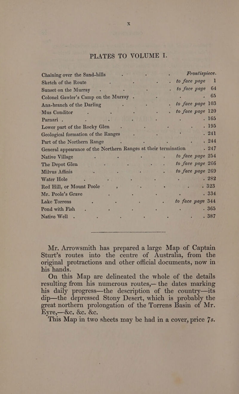Chaining over the Sand-hills - : - Frontispiece. Sketch of the Route : . - . to face page 1 Sunset on the Murray. ; : . to face page 64 Colonel Gawler’s Camp on the Murray . = 65 Ana-branch of the Darling ; : . to face page 103 Mus Conditor : : : . to face page 120 Parnari . : 4 : . 165 Lower part of the Rocky Glen . : : 4 +199 Geological formation of the Ranges : ; ; . 241 Part of the Northern Range : : , > . 244 General appearance of the Northern Ranges at their termination - 247 Native Village . 5 . 5 to face page 254 The Depot Glen : ° : : to face page 266 Milvus Affinis : : . 4 to face page 269 Water Hole . ‘ . : : . 282 Red Hill, or Mount Poole ; - : y-o23 Mr. Poole’s Grave : 5 : . 334 Lake Torrens ~ : ; z to face page 344 Pond with Fish. : : : 4 - 365 Native Well . : ; : : . . 387 Mr. Arrowsmith has prepared a large Map of Captain Sturt’s routes into the centre of Australia, from the original protractions and other official documents, now in his hands. On this Map are delineated the whole of the details resulting from his numerous routes,— the dates marking his daily progress—the description of the country—its dip—the depressed Stony Desert, which is probably the great northern prolongation of the Torrens Basin of Mr. HKyre,—&amp;c. &amp;c. &amp;c. This Map in two sheets may be had in a cover, price 7s.