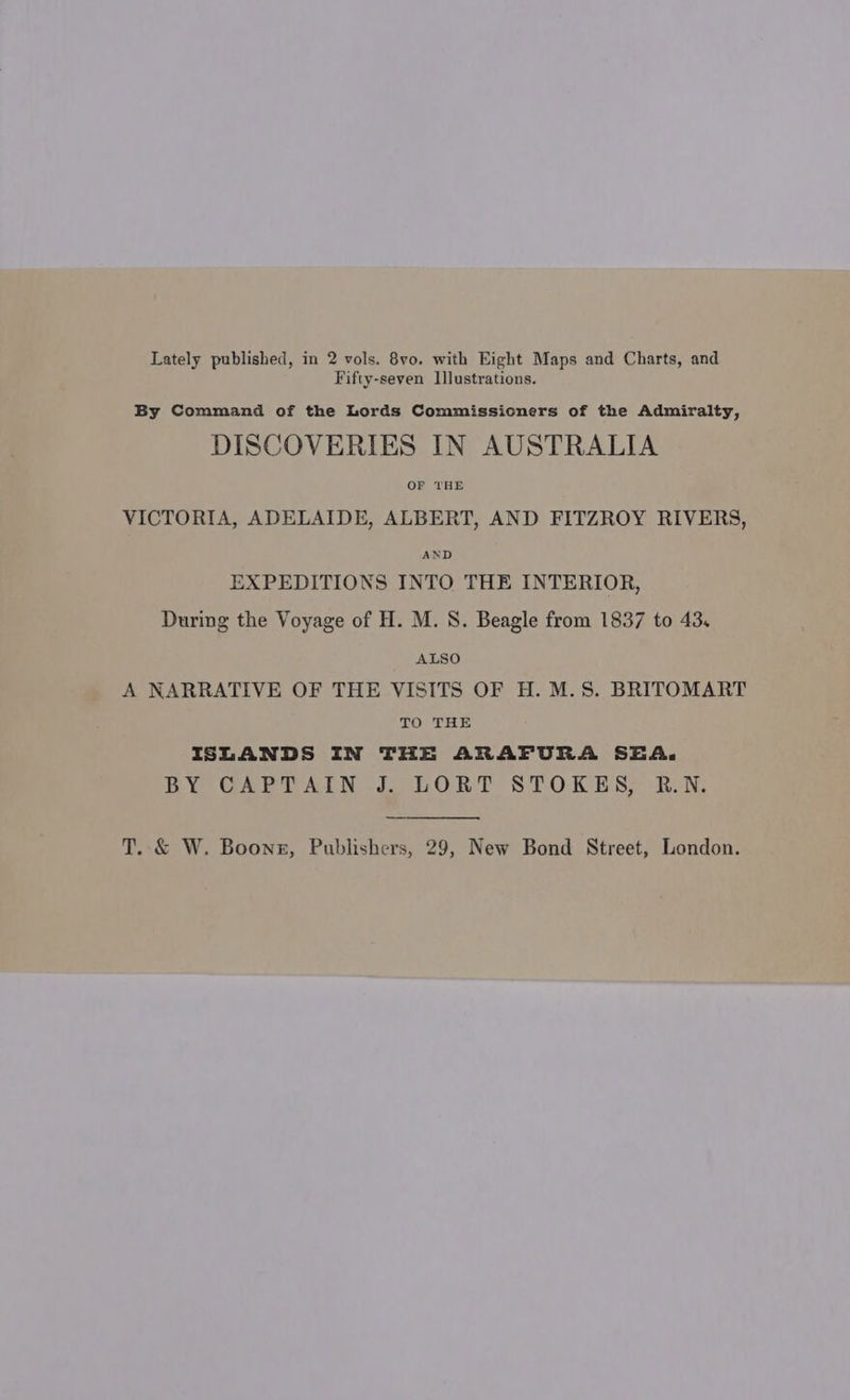 Fifty-seven Illustrations. By Command of the Lords Commissioners of the Admiralty, DISCOVERIES IN AUSTRALIA OF THE VICTORIA, ADELAIDE, ALBERT, AND FITZROY RIVERS, AND EXPEDITIONS INTO THE INTERIOR, During the Voyage of H. M. S. Beagle from 1837 to 43. ALSO A NARRATIVE OF THE VISITS OF H. M.S. BRITOMART TO THE ISLANDS IN THE ARAFURA SEA. BY CAPTAIN J. LORT STOKES, R.N. T..&amp; W. Boone, Publishers, 29, New Bond Street, London.