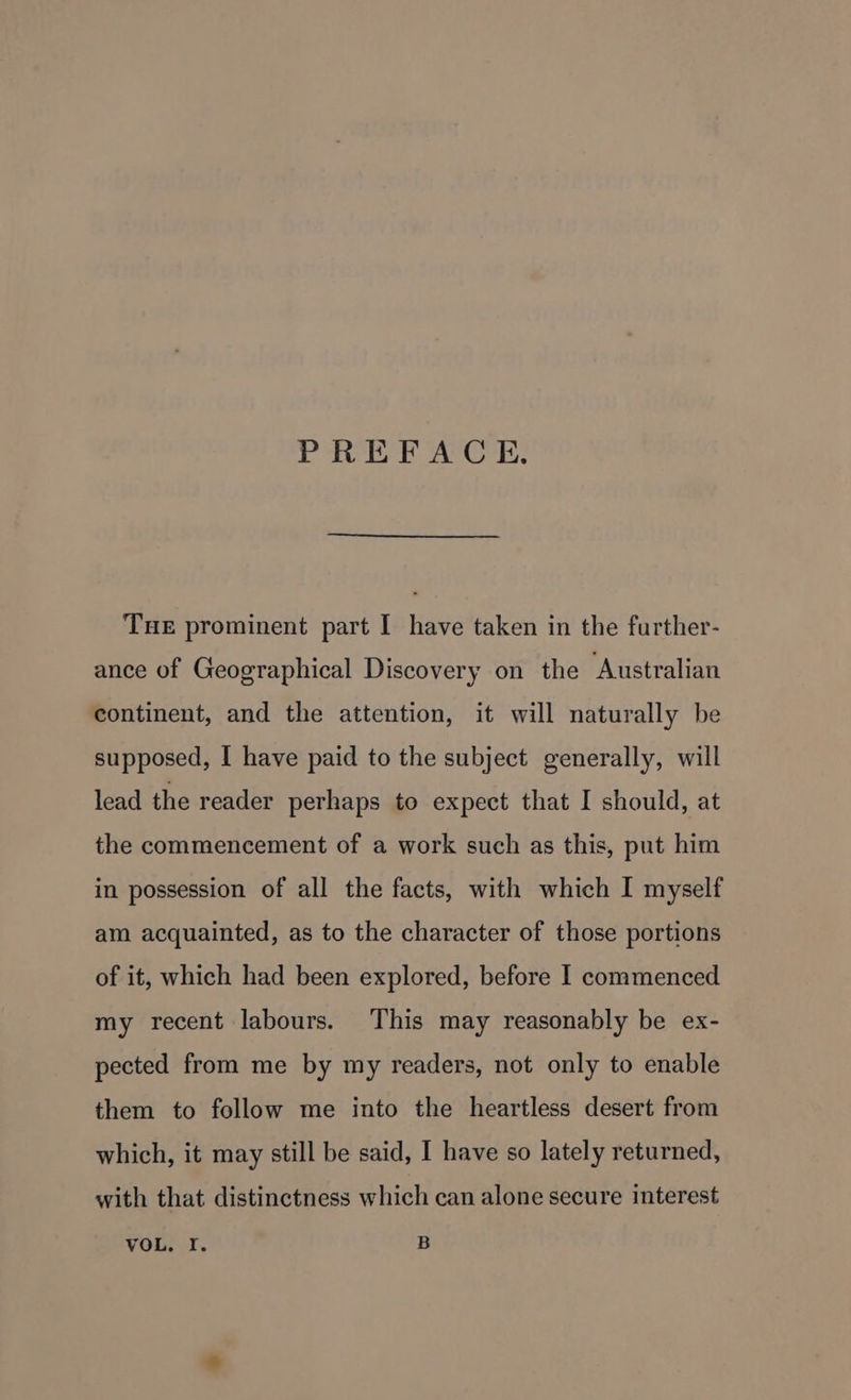 PREFACE. Tue prominent part I have taken in the further- ance of Geographical Discovery on the Australian continent, and the attention, it will naturally be supposed, I have paid to the subject generally, will lead the reader perhaps to expect that I should, at the commencement of a work such as this, put him in possession of all the facts, with which I myself am acquainted, as to the character of those portions of it, which had been explored, before I commenced my recent labours. This may reasonably be ex- pected from me by my readers, not only to enable them to follow me into the heartless desert from which, it may still be said, I have so lately returned, with that distinctness which can alone secure interest