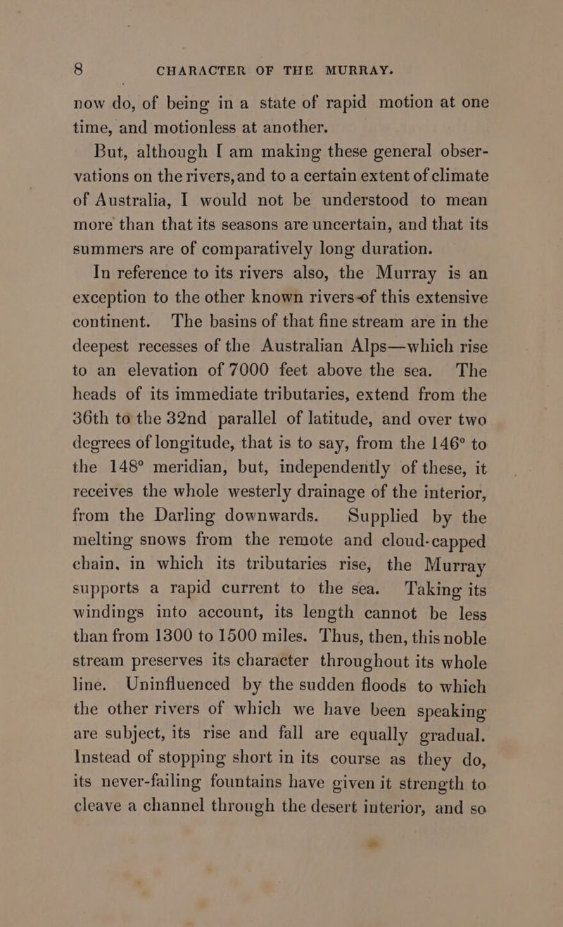 now do, of being in a state of rapid motion at one time, and motionless at another. But, although [ am making these general obser- vations on the rivers, and to a certain extent of climate of Australia, I would not be understood to mean more than that its seasons are uncertain, and that its summers are of comparatively long duration. In reference to its rivers also, the Murray is an exception to the other known rivers-of this extensive continent. The basins of that fine stream are in the deepest recesses of the Australian Alps—which rise to an elevation of 7000 feet above the sea. The heads of its immediate tributaries, extend from the 36th to the 32nd parallel of latitude, and over two degrees of longitude, that is to say, from the 146° to the 148° meridian, but, independently of these, it receives the whole westerly drainage of the interior, from the Darling downwards. Supplied by the melting snows from the remote and cloud-capped chain, in which its tributaries rise, the Murray supports a rapid current to the sea. Taking its windings into account, its length cannot be less than from 1300 to 1500 miles. Thus, then, this noble stream preserves its character throughout its whole line. Uninfluenced by the sudden floods to which the other rivers of which we have been speaking are subject, its rise and fall are equally gradual. Instead of stopping short in its course as they do, its never-failing fountains have given it strength to cleave a channel through the desert interior, and so