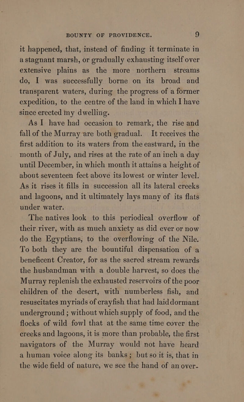 it happened, that, instead of finding it terminate in a stagnant marsh, or gradually exhausting itself over extensive plains as the more northern streams do, I was successfully borne on its broad and transparent waters, during the progress of a former expedition, to the centre of the land in which I have since erected my dwelling. As I have had occasion to remark, the rise and fall of the Murray are both gradual. It receives the first addition to its waters from the eastward, in the month of July, and rises at the rate of an inch a day until December, in which month it attains a height of about seventeen feet above its lowest or winter level. As it rises it fills in succession all its lateral creeks and lagoons, and it ultimately lays many of its flats under water. The natives look to this periodical overflow of their river, with as much anxiety as did ever or now do the Egyptians, to the overflowing of the Nile. To both they are the bountiful dispensation of a beneficent Creator, for as the sacred stream rewards the husbandman with a double harvest, so does the Murray replenish the exhausted reservoirs of the poor children of the desert, with numberless fish, and resuscitates myriads of crayfish that had laid dormant underground ; without which supply of food, and the flocks of wild fowl that at the same time cover the creeks and lagoons, it is more than probable, the first navigators of the Murray would not have heard a human voice along its banks; but so it is, that in the wide field of nature, we see the hand of an over-