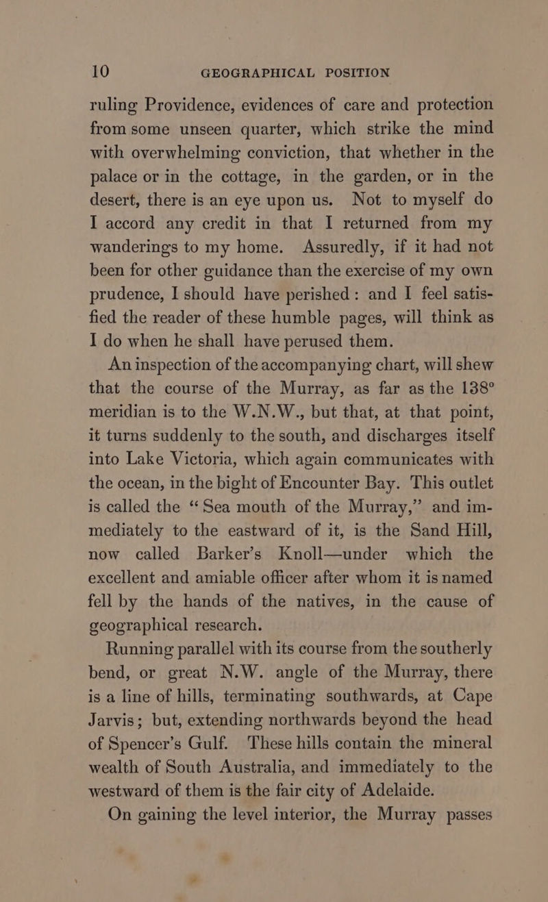 ruling Providence, evidences of care and protection from some unseen quarter, which strike the mind with overwhelming conviction, that whether in the palace or in the cottage, in the garden, or in the desert, there is an eye upon us. Not to myself do I accord any credit in that I returned from my wanderings to my home. Assuredly, if it had not been for other guidance than the exercise of my own prudence, I should have perished: and I feel satis- fied the reader of these humble pages, will think as I do when he shall have perused them. An inspection of the accompanying chart, will shew that the course of the Murray, as far as the 138° meridian is to the W.N.W., but that, at that point, it turns suddenly to the south, and discharges itself into Lake Victoria, which again communicates with the ocean, in the bight of Encounter Bay. This outlet is called the “Sea mouth of the Murray,” and im- mediately to the eastward of it, is the Sand Hill, now called Barker’s Knoll—under which the excellent and amiable officer after whom it is named fell by the hands of the natives, in the cause of geographical research. Running parallel with its course from the southerly bend, or great N.W. angle of the Murray, there is a line of hills, terminating southwards, at Cape Jarvis; but, extending northwards beyond the head of Spencer’s Gulf. These hills contain the mineral wealth of South Australia, and immediately to the westward of them is the fair city of Adelaide. On gaining the level interior, the Murray passes