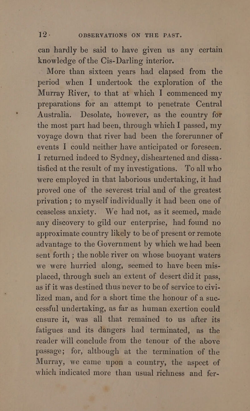 12- OBSERVATIONS ON THE PAST. can hardly be said to have given us any certain knowledge of the Cis-Darling interior. More than sixteen years had elapsed from the period when I undertook the exploration of the Murray River, to that at which I commenced my preparations for an attempt to penetrate Central Australia. Desolate, however, as the country for the most part had been, through which I passed, my voyage down that river had been the forerunner of events I could neither have anticipated or foreseen. I returned indeed to Sydney, disheartened and dissa- tisfied at the result of my investigations. To all who were employed in that laborious undertaking, it had proved one of the severest trial and of the greatest privation ; to myself individually it had been one of ceaseless anxiety. We had not, as it seemed, made any discovery to gild our enterprise, had found no approximate country likely to be of present or remote advantage to the Government by which we had been sent forth ; the noble river on whose buoyant waters we were hurried along, seemed to have been mis- placed, through such an extent of desert did it pass, as if it was destined thus never to be of service to civi- lized man, and for a short time the honour of a suc- cessful undertaking, as far as human exertion could ensure it, was all that remained to us after its fatigues and its dangers had terminated, as the reader will conclude from the tenour of the above passage; for, although at the termination of the Murray, we came upon a country, the aspect of which indicated more than usual richness and fer-