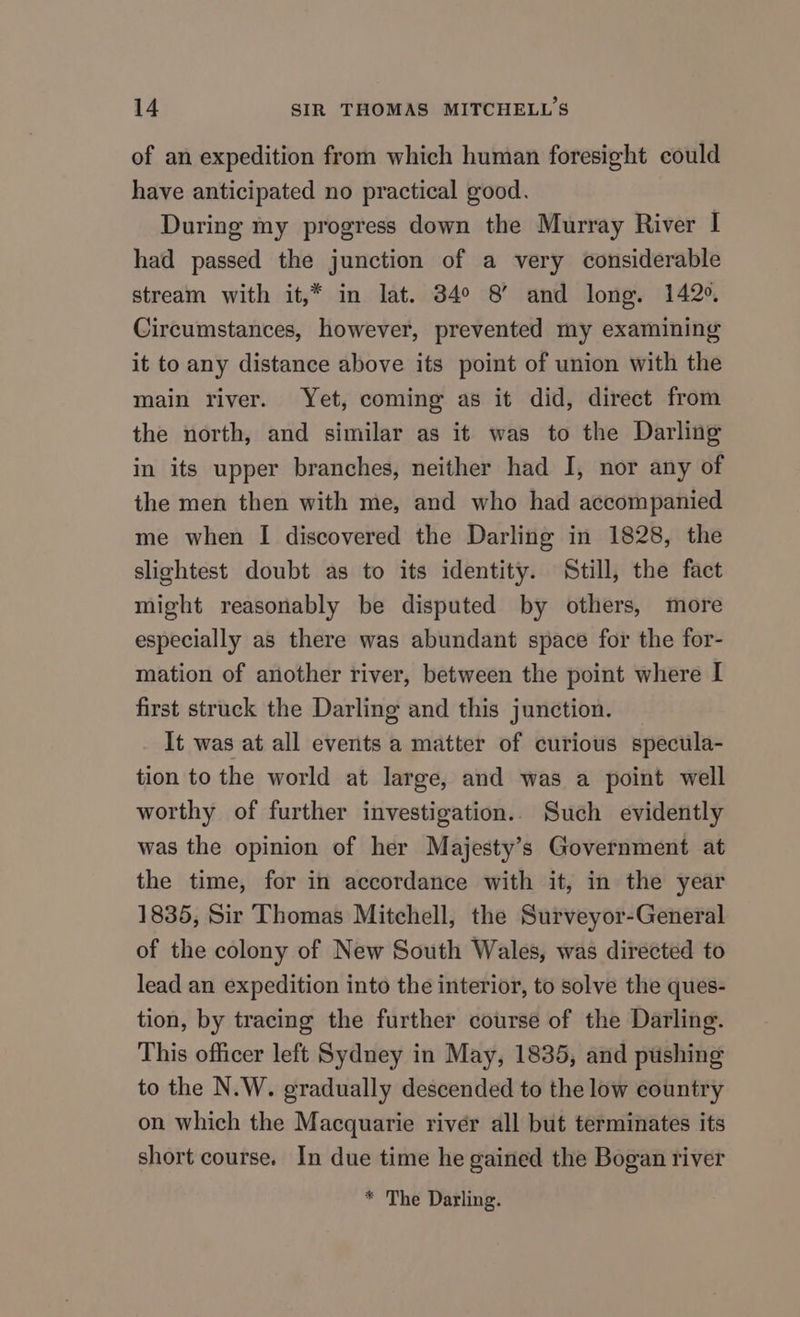 of an expedition from which human foresight could have anticipated no practical good. During my progress down the Murray River I had passed the junction of a very considerable stream with it,* in lat. 34° 8’ and long. 142°. Circumstances, however, prevented my examining it to any distance above its point of union with the main river. Yet, coming as it did, direct from the north, and similar as it was to the Darling in its upper branches, neither had I, nor any of the men then with me, and who had accompanied me when I discovered the Darling in 1828, the slightest doubt as to its identity. ‘Still, the fact might reasonably be disputed by others, more especially as there was abundant space for the for- mation of another river, between the point where I first struck the Darling and this junction. It was at all events a matter of curious specula- tion to the world at large, and was a point well worthy of further investigation.. Such evidently was the opinion of her Majesty’s Government at the time, for in accordance with it, in the year 1835, Sir Thomas Mitchell, the Surveyor-General of the colony of New South Wales, was directed to lead an expedition into the interior, to solve the ques- tion, by tracing the further course of the Darling. This officer left Sydney in May, 1835, and pushing to the N.W. gradually descended to the low country on which the Macquarie river all but terminates its short course. In due time he gained the Bogan river * The Darling.
