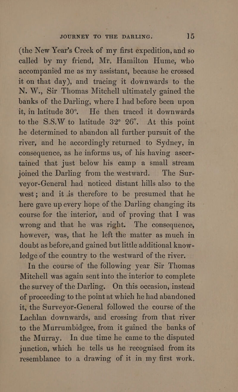 (the New Year’s Creek of my first expedition, and so called by my friend, Mr. Hamilton Hume, who accompanied me as my assistant, because he crossed it on that day), and tracing it downwards to the N. W., Sir Thomas Mitchell ultimately gained the banks of the Darling, where I had before been upon it, in latitude 30°. He then traced it downwards to the S.S.W to latitude 32° 26”. At this point he determined to abandon all further pursuit of the river, and he accordingly returned to Sydney, in consequence, as he informs us, of his having ascer- tained that just below his camp a small stream joined the Darling from the westward. The Sur- veyor-General had noticed distant hills also to the west ; and it is therefore to be presumed that he here gave up every hope of the Darling changing its course for the interior, and of proving that I was wrong and that he was right. The consequence, however, was, that he left the matter as much in doubt as before, and gained but little additional know- ledge of the country to the westward of the river. In the course of the following year Sir Thomas Mitchell was again sent into the interior to complete the survey of the Darling. On this occasion, instead of proceeding to the point at which he had abandoned it, the Surveyor-General followed the course of the Lachlan downwards, and crossing from that river to the Murrumbidgee, from it gained the banks of the Murray. In due time he came to the disputed junction, which he tells us he recognised from its resemblance to a drawing of it in my first work,
