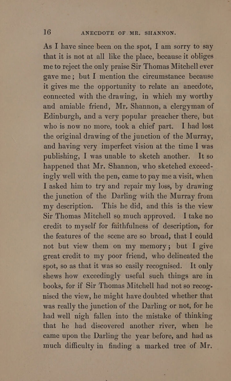 As I have since been on the spot, I am sorry to say that it is not at all like the place, because it obliges me to reject the only praise Sir Thomas Mitchell ever gave me; but I mention the circumstance because it gives me the opportunity to relate an anecdote, connected with the drawing, in which my worthy and amiable friend, Mr. Shannon, a clergyman of Edinburgh, and a very popular preacher there, but who is now no more, took a chief part. I had lost the original drawing of the junction of the Murray, and having very imperfect vision at the time 1 was publishing, I was unable to sketch another. It so happened that Mr. Shannon, who sketched exceed- ingly well with the pen, came to pay mea visit, when I asked him to try and repair my loss, by drawing the junction of the Darling with the Murray from my description. This he did, and this is the view Sir Thomas Mitchell so much approved. I take no credit to myself for faithfulness of description, for the features of the scene are so broad, that I could not but view them on my memory; but I give ereat credit to my poor friend, who delineated the spot, so as that it was so easily recognised. It only shews how exceedingly useful such things are in books, for if Sir Thomas Mitchell had not so recog- nised the view, he might have doubted whether that was really the junction of the Darling or not, for he had well nigh fallen into the mistake of thinking that he had discovered another river, when he came upon the Darling the year before, and had as much difficulty in finding a marked tree of Mr.
