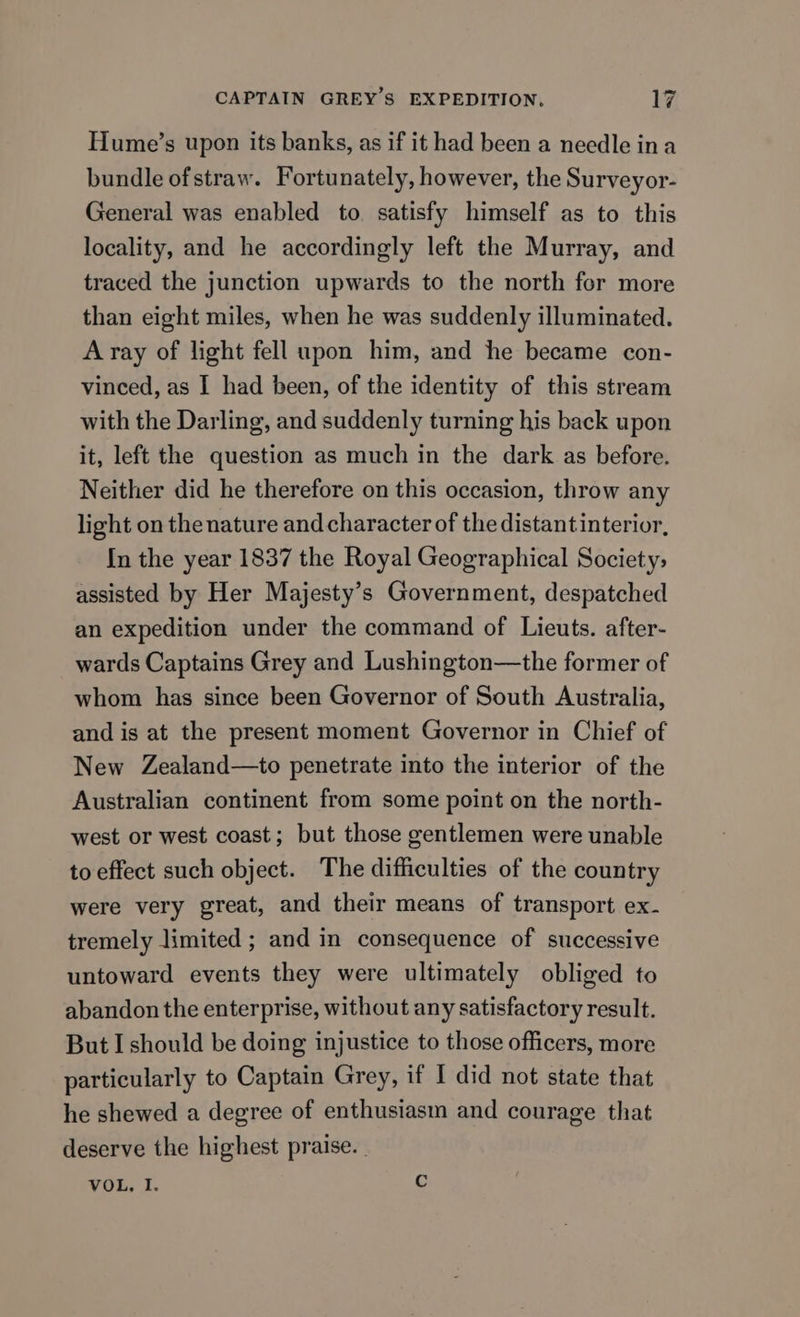 Hume’s upon its banks, as if it had been a needle ina bundle ofstraw. Fortunately, however, the Surveyor- General was enabled to. satisfy himself as to this locality, and he accordingly left the Murray, and traced the junction upwards to the north for more than eight miles, when he was suddenly illuminated. A ray of light fell upon him, and he became con- vinced, as I had been, of the identity of this stream with the Darling, and suddenly turning his back upon it, left the question as much in the dark as before. Neither did he therefore on this occasion, throw any light on the nature and character of the distantinterior, In the year 1837 the Royal Geographical Society, assisted by Her Majesty’s Government, despatched an expedition under the command of Lieuts. after- wards Captains Grey and Lushington—the former of whom has since been Governor of South Australia, and is at the present moment Governor in Chief of New Zealand—to penetrate into the interior of the Australian continent from some point on the north- west or west coast; but those gentlemen were unable to effect such object. The difficulties of the country were very great, and their means of transport ex- tremely limited ; and in consequence of successive untoward events they were ultimately obliged to abandon the enterprise, without any satisfactory result. But I should be doing injustice to those officers, more particularly to Captain Grey, if I did not state that he shewed a degree of enthusiasm and courage that deserve the highest praise. | VOL, I.
