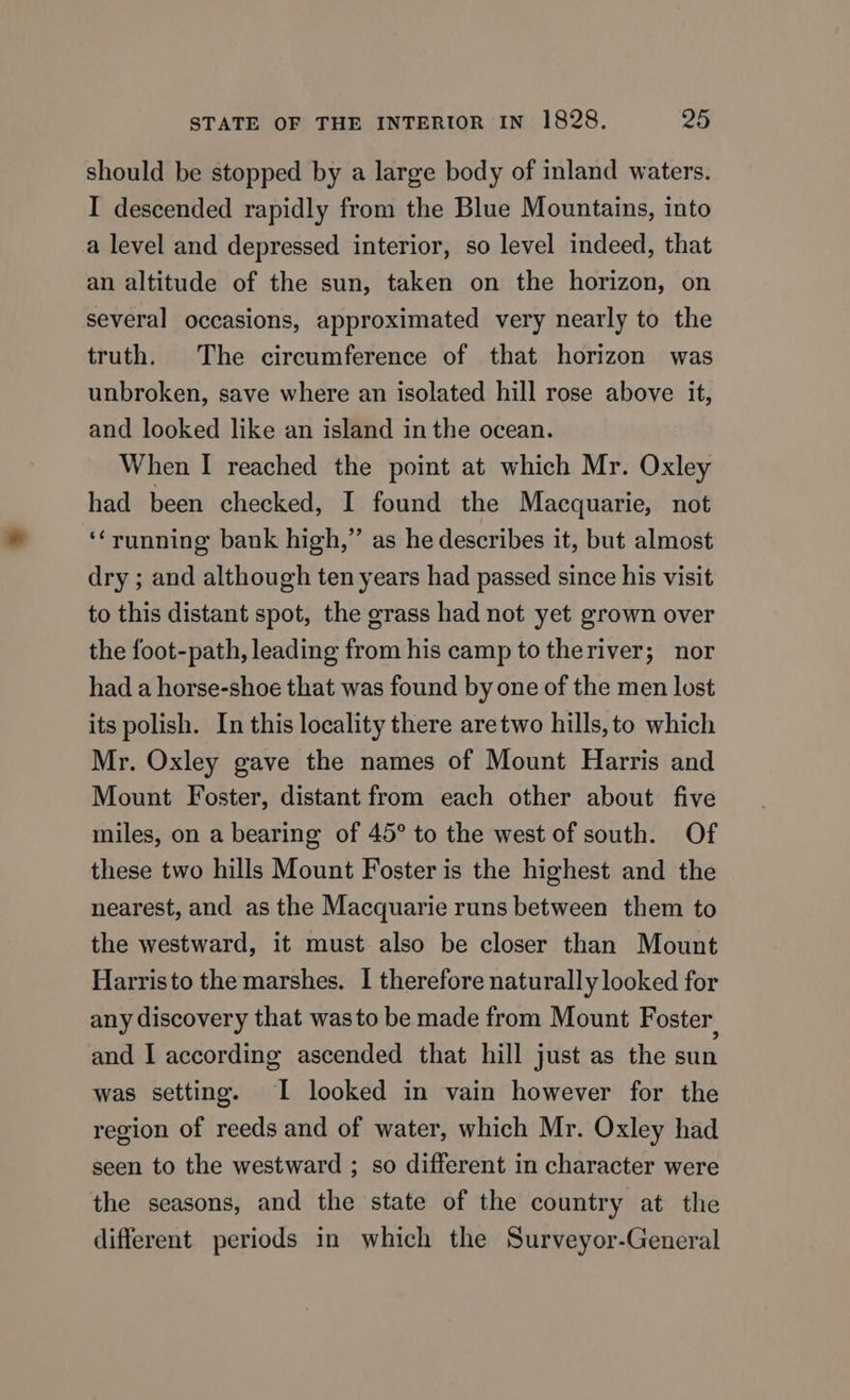 should be stopped by a large body of inland waters. I descended rapidly from the Blue Mountains, into a level and depressed interior, so level indeed, that an altitude of the sun, taken on the horizon, on several occasions, approximated very nearly to the truth. The circumference of that horizon was unbroken, save where an isolated hill rose above it, and looked like an island in the ocean. When I reached the point at which Mr. Oxley had been checked, I found the Macquarie, not ‘‘running bank high,” as he describes it, but almost dry ; and although ten years had passed since his visit to this distant spot, the grass had not yet grown over the foot-path, leading from his camp to theriver; nor had a horse-shoe that was found by one of the men lost its polish. In this locality there aretwo hills,to which Mr. Oxley gave the names of Mount Harris and Mount Foster, distant from each other about five miles, on a bearing of 45° to the west of south. Of these two hills Mount Foster is the highest and the nearest, and as the Macquarie runs between them to the westward, it must also be closer than Mount Harris to the marshes. | therefore naturally looked for any discovery that wasto be made from Mount Foster, and I according ascended that hill just as the sun was setting. I looked in vain however for the region of reeds and of water, which Mr. Oxley had seen to the westward ; so different in character were the seasons, and the state of the country at the different periods in which the Surveyor-General