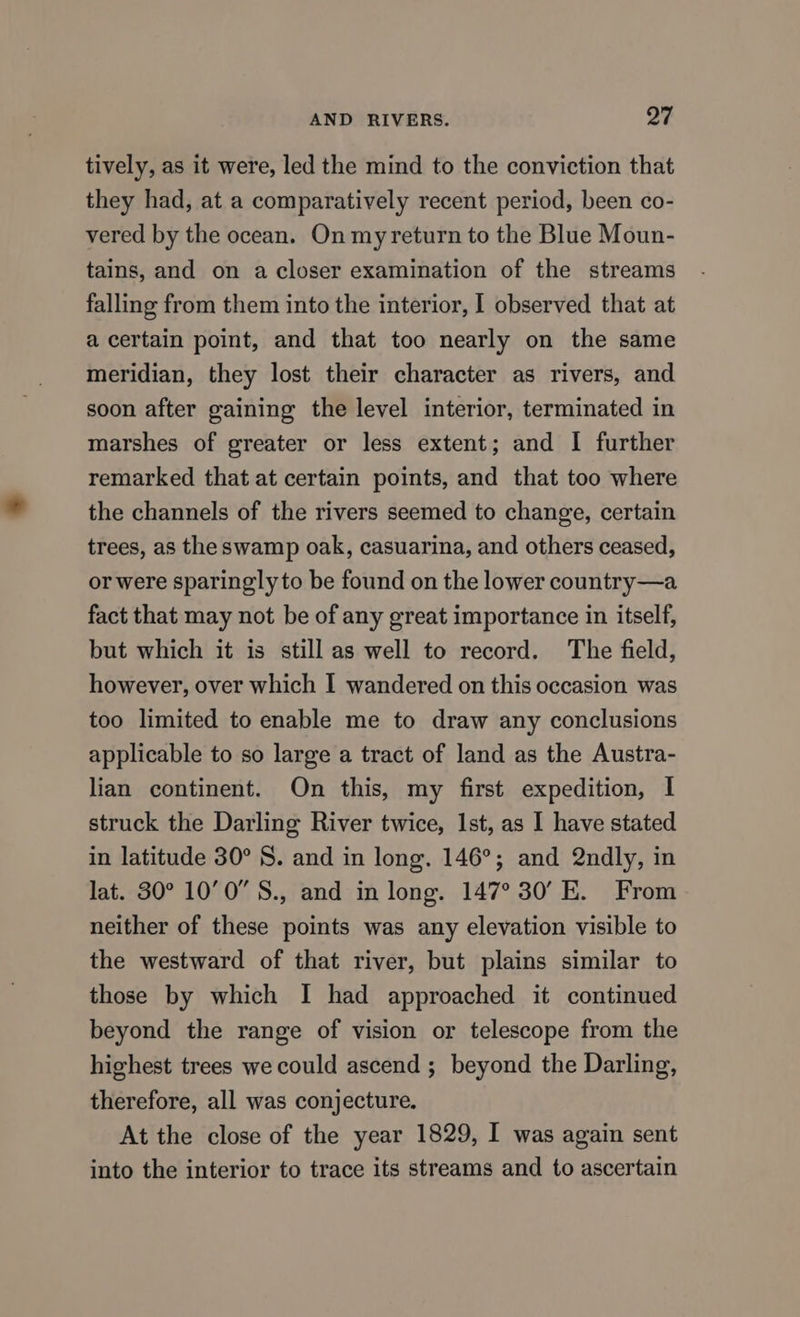 AND RIVERS. oF tively, as it were, led the mind to the conviction that they had, at a comparatively recent period, been co- vered by the ocean. On myreturn to the Blue Moun- tains, and on a closer examination of the streams falling from them into the interior, I observed that at a certain point, and that too nearly on the same meridian, they lost their character as rivers, and soon after gaining the level interior, terminated in marshes of greater or less extent; and I further remarked that at certain points, and that too where the channels of the rivers seemed to change, certain trees, as the swamp oak, casuarina, and others ceased, or were sparingly to be found on the lower country—a fact that may not be of any great importance in itself, but which it is still as well to record. The field, however, over which I wandered on this occasion was too limited to enable me to draw any conclusions applicable to so large a tract of land as the Austra- lian continent. On this, my first expedition, I struck the Darling River twice, Ist, as I have stated in latitude 30° 8. and in long. 146°; and 2ndly, in lat. 30° 10’0 S., and in long. 147° 30’ E. From neither of these points was any elevation visible to the westward of that river, but plains similar to those by which I had approached it continued beyond the range of vision or telescope from the highest trees we could ascend ; beyond the Darling, therefore, all was conjecture. At the close of the year 1829, I was again sent into the interior to trace its streams and to ascertain