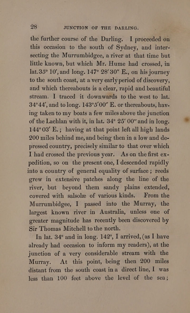 the further course of the Darling. I proceeded on this occasion to the south of Sydney, and inter- secting the Murrumbidgee, a river at that time but little known, but which Mr. Hume had crossed, in lat.35° 10’, and long. 147° 28’30” E., on his journey to the south coast, at a very early period of discovery, and which thereabouts is a clear, rapid and beautiful stream. I traced it downwards to the west to lat. 34°44’, and to long. 143°5'00” E. or thereabouts, hay- ing taken to my boats a few miles above the junction of the Lachlan with it, in lat. 34° 25’ 00” and in long. 144°03' E.; having at that point left all high lands 200 miles behind me, and being then in a low and de- pressed country, precisely similar to that over which I had crossed the previous year. As on the first ex- pedition, so on the present one, I descended rapidly into a country of general equality of surface ; reeds grew in extensive patches along the line of the river, but beyond them sandy plains extended, covered with salsole of various kinds. From the Murrumbidgee, I passed into the Murray, the largest known river in Australia, unless one of greater magnitude has recently been discovered by Sir Thomas Mitchell to the north. In lat. 34° and in long. 142°, I arrived, (as I have already had occasion to inform my readers), at the junction of a very considerable stream with the Murray. At this point, being then 200 miles distant from the south coast ina direct line, 1 was less than 100 feet above the level of the sea;