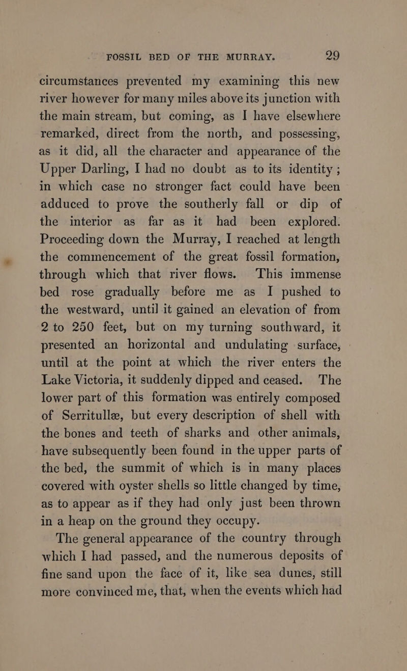 circumstances prevented my examining this new river however for many miles above its junction with the main stream, but coming, as I have elsewhere remarked, direct from the north, and possessing, as it did, all the character and appearance of the Upper Darling, I had no doubt as to its identity ; in which case no stronger fact could have been adduced to prove the southerly fall or dip of the interior as far as it had been explored. Proceeding down the Murray, I reached at length the commencement of the great fossil formation, through which that river flows. This immense bed rose gradually before me as I pushed to the westward, until it gained an elevation of from 2 to 250 feet, but on my turning southward, it presented an horizontal and undulating surface, until at the point at which the river enters the Lake Victoria, it suddenly dipped and ceased. The lower part of this formation was entirely composed of Serritulle, but every description of shell with the bones and teeth of sharks and other animals, have subsequently been found in the upper parts of the bed, the summit of which is in many places covered with oyster shells so little changed by time, as to appear as if they had only just been thrown in a heap on the ground they occupy. The general appearance of the country through which I had passed, and the numerous deposits of fine sand upon the face of it, like sea dunes, still more convinced me, that, when the events which had