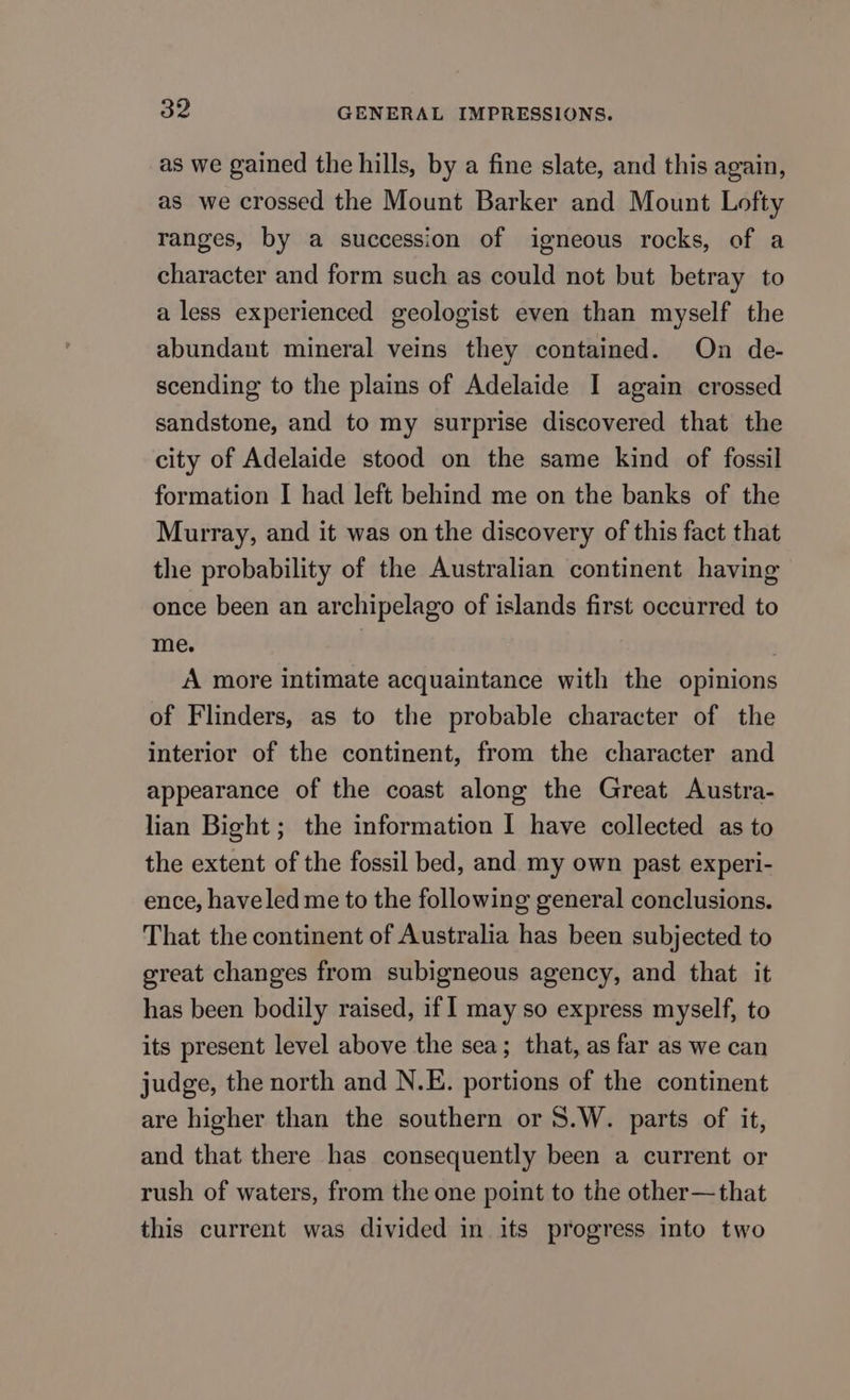 as we gained the hills, by a fine slate, and this again, as we crossed the Mount Barker and Mount Lofty ranges, by a succession of igneous rocks, of a character and form such as could not but betray to a less experienced geologist even than myself the abundant mineral veins they contained. On de- scending to the plains of Adelaide I again crossed sandstone, and to my surprise discovered that the city of Adelaide stood on the same kind of fossil formation I had left behind me on the banks of the Murray, and it was on the discovery of this fact that the probability of the Australian continent having once been an archipelago of islands first occurred to me. A more intimate acquaintance with the opinions of Flinders, as to the probable character of the interior of the continent, from the character and appearance of the coast along the Great Austra- lian Bight; the information I have collected as to the extent of the fossil bed, and my own past experi- ence, haveled me to the following general conclusions. That the continent of Australia has been subjected to great changes from subigneous agency, and that it has been bodily raised, if 1 may so express myself, to its present level above the sea; that, as far as we can judge, the north and N.E. portions of the continent are higher than the southern or S.W. parts of it, and that there has consequently been a current or rush of waters, from the one point to the other—that this current was divided in its progress into two