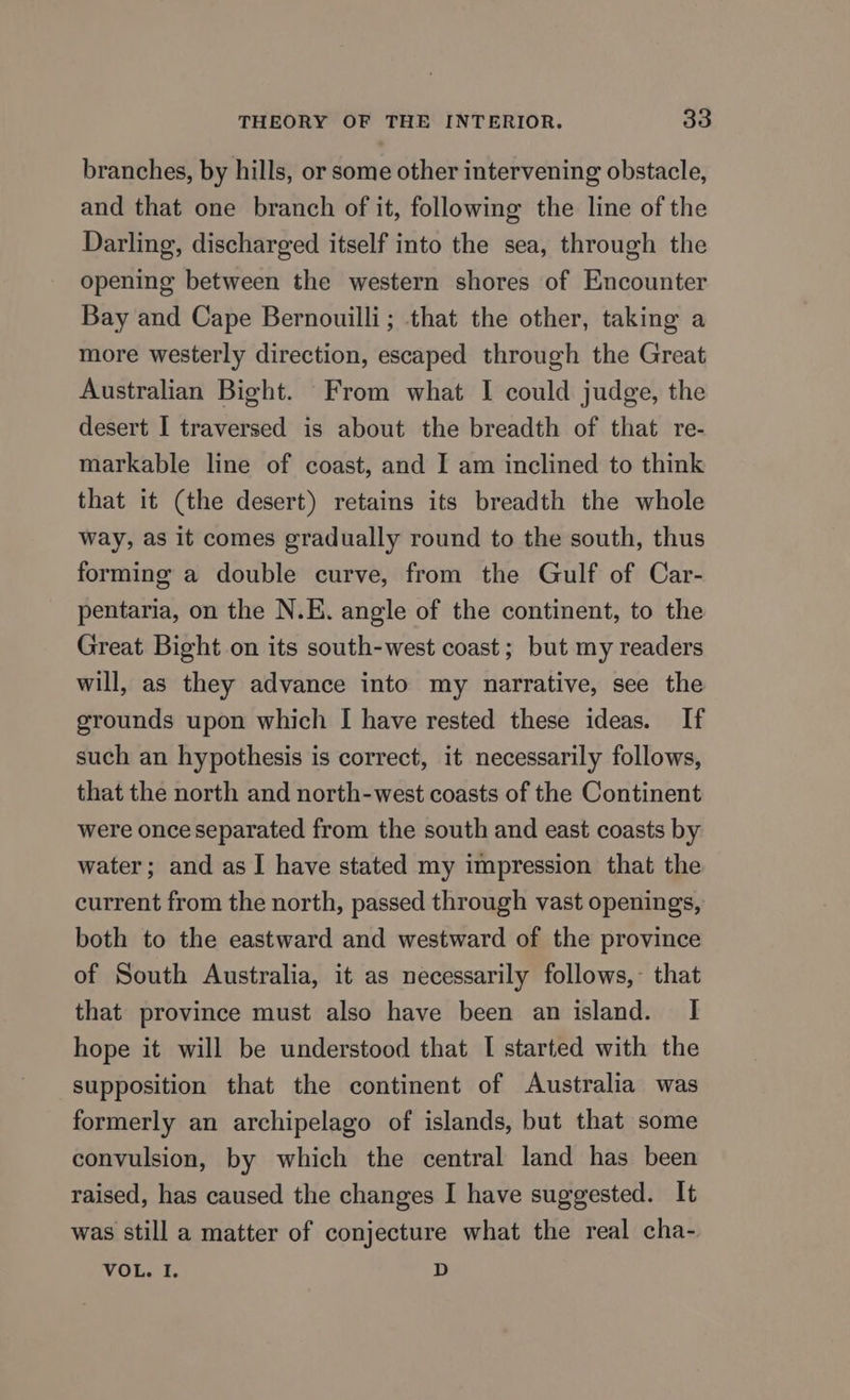 branches, by hills, or some other intervening obstacle, and that one branch of it, following the line of the Darling, discharged itself into the sea, through the opening between the western shores of Encounter Bay and Cape Bernouilli; that the other, taking a more westerly direction, escaped through the Great Australian Bight. From what I could judge, the desert I traversed is about the breadth of that re- markable line of coast, and I am inclined to think that it (the desert) retains its breadth the whole way, as it comes gradually round to the south, thus forming a double curve, from the Gulf of Car- pentaria, on the N.K. angle of the continent, to the Great Bight on its south-west coast; but my readers will, as they advance into my narrative, see the grounds upon which I have rested these ideas. If such an hypothesis is correct, it necessarily follows, that the north and north-west coasts of the Continent were once separated from the south and east coasts by water; and as I have stated my impression that the current from the north, passed through vast openings, both to the eastward and westward of the province of South Australia, it as necessarily follows,- that that province must also have been an island. I hope it will be understood that I started with the supposition that the continent of Australia was formerly an archipelago of islands, but that some convulsion, by which the central land has been raised, has caused the changes I have suggested. It was still a matter of conjecture what the real cha- VOL. I. D