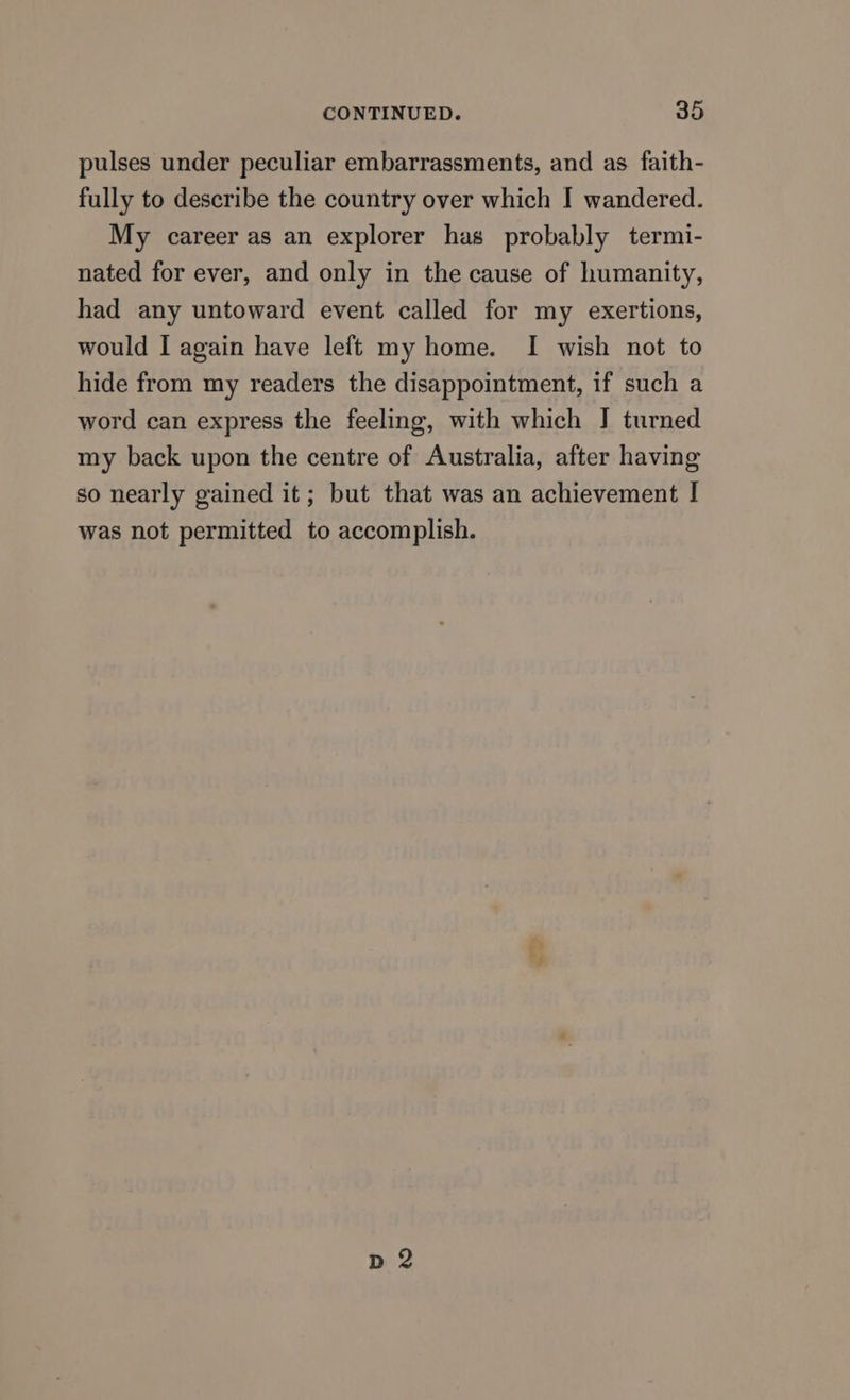 pulses under peculiar embarrassments, and as faith- fully to describe the country over which I wandered. My career as an explorer has probably termi- nated for ever, and only in the cause of humanity, had any untoward event called for my exertions, would I again have left my home. I wish not to hide from my readers the disappointment, if such a word can express the feeling, with which I turned my back upon the centre of Australia, after having so nearly gained it; but that was an achievement | was not permitted to accomplish.