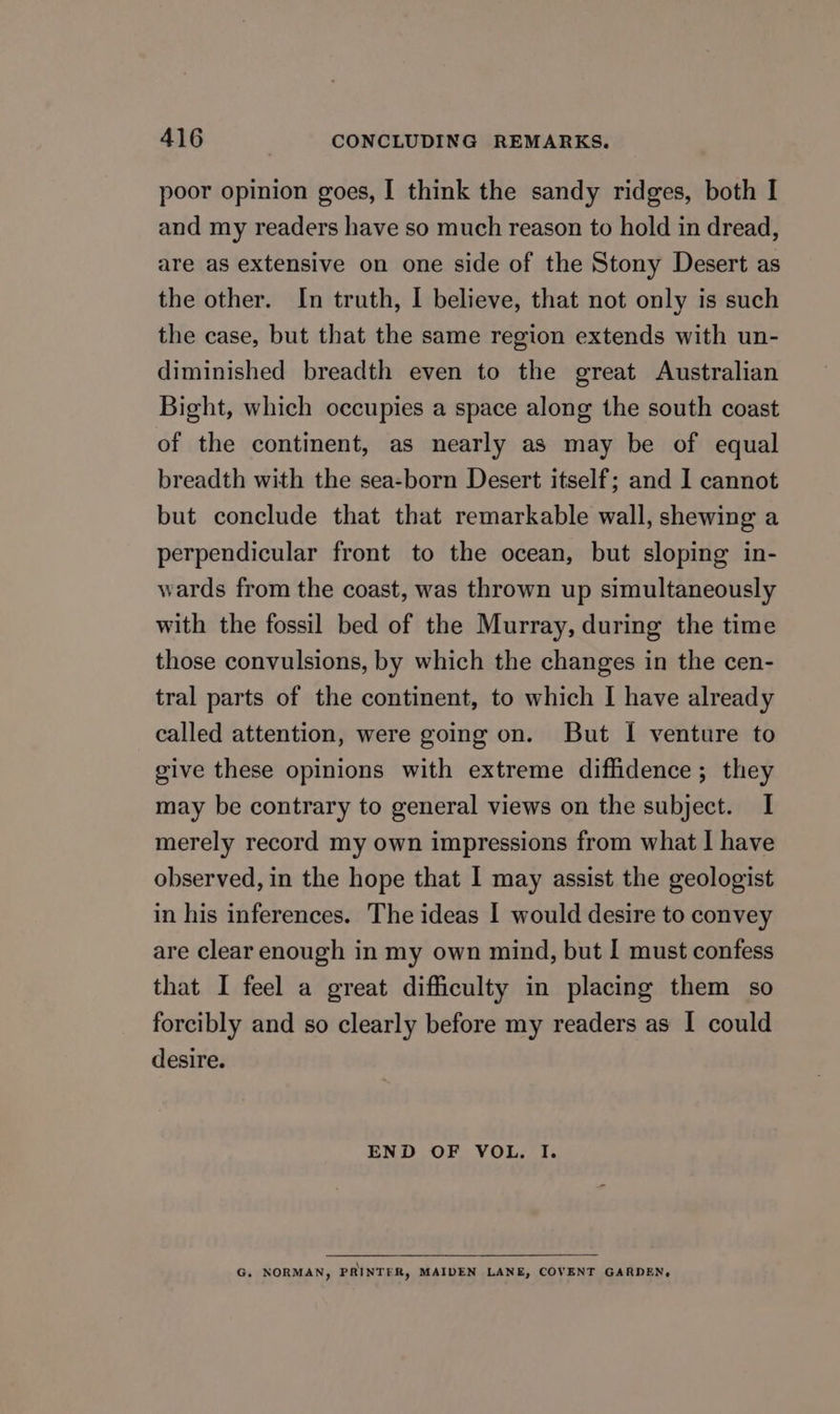 poor opinion goes, I think the sandy ridges, both I and my readers have so much reason to hold in dread, are as extensive on one side of the Stony Desert as the other. In truth, I believe, that not only is such the case, but that the same region extends with un- diminished breadth even to the great Australian Bight, which occupies a space along the south coast of the continent, as nearly as may be of equal breadth with the sea-born Desert itself; and I cannot but conclude that that remarkable wall, shewing a perpendicular front to the ocean, but sloping in- wards from the coast, was thrown up simultaneously with the fossil bed of the Murray, during the time those convulsions, by which the changes in the cen- tral parts of the continent, to which I have already called attention, were going on. But I venture to give these opinions with extreme diffidence ; they may be contrary to general views on the subject. I merely record my own impressions from what I have observed, in the hope that I may assist the geologist in his inferences. The ideas I would desire to convey are clear enough in my own mind, but I must confess that I feel a great difficulty in placing them so forcibly and so clearly before my readers as I could desire. END OF VOL. I. G. NORMAN, PRINTER, MAIDEN LANE, COVENT GARDEN,