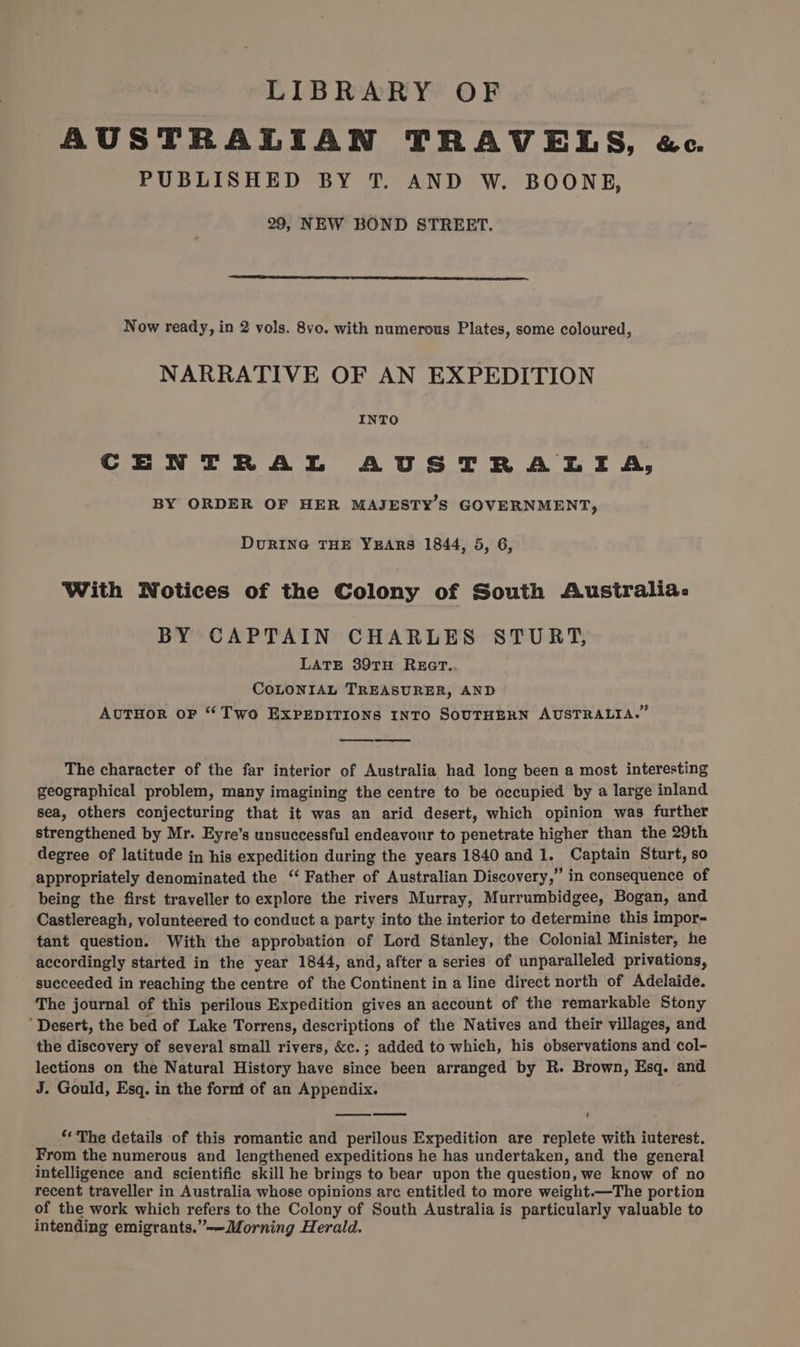 LIBRARY OF AUSTRALIAN TRAVELS, «ec. PUBLISHED BY T. AND W. BOONE, 29, NEW BOND STREET. Now ready, in 2 vols. 8vo. with numerous Plates, some coloured, NARRATIVE OF AN EXPEDITION INTO CENTRAL AUSTRALIA, BY ORDER OF HER MAJESTY’S GOVERNMENT, DuRING THE YEARS 1844, 5, 6, With Notices of the Colony of South Australia. BY CAPTAIN CHARLES STURT, LATE 39TH REGT. COLONIAL TREASURER, AND AuTHoR oF “Two EXPEDITIONS INTO SOUTHERN AUSTRALIA.” The character of the far interior of Australia had long been a most interesting geographical problem, many imagining the centre to be occupied by a large inland sea, others conjecturing that it was an arid desert, which opinion was further strengthened by Mr. Eyre’s unsuccessful endeavour to penetrate higher than the 29th degree of latitude in his expedition during the years 1840 and 1. Captain Sturt, so appropriately denominated the “ Father of Australian Discovery,” in consequence of being the first traveller to explore the rivers Murray, Murrumbidgee, Bogan, and Castlereagh, volunteered to conduct a party into the interior to determine this impor- tant question. With the approbation of Lord Stanley, the Colonial Minister, he accordingly started in the year 1844, and, after a series of unparalleled privations, succeeded in reaching the centre of the Continent in a line direct north of Adelaide. The journal of this perilous Expedition gives an account of the remarkable Stony ‘Desert, the bed of Lake Torrens, descriptions of the Natives and their villages, and the discovery of several small rivers, &amp;c. ; added to which, his observations and col- lections on the Natural History have since been arranged by R. Brown, Esq. and J. Gould, Esq. in the fornt of an Appendix. 4 “The details of this romantic and perilous Expedition are replete with iuterest. From the numerous and lengthened expeditions he has undertaken, and the general intelligence and scientific skill he brings to bear upon the question, we know of no recent traveller in Australia whose opinions arc entitled to more weight.—The portion of the work which refers to the Colony of South Australia is particularly valuable to intending emigrants.”-—Morning Herald.