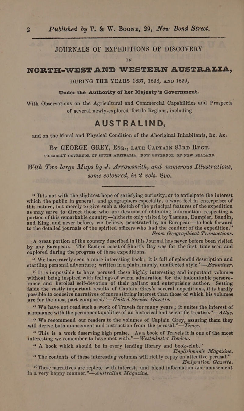 JOURNALS OF EXPEDITIONS OF DISCOVERY IN NORTH-WEST AND WESTERN AUSTRALIA, DURING THE YEARS 1837, 1838, anp 1839, Under the Authority of her Majesty’s Government. With Observations on the Agricultural and Commercial Capabilities and Prospects. of several newly-explored fertile Regions, including AUSTRALIND, and on the Moral and Physical Condition of the Aboriginal Inhabitants, &c. &c. By GEORGE GREY, Ese., rate Caprain 83RD REGT. FORMERLY GOVERNOR OF SOUTH AUSTRALIA, NOW GOVERNOR OF NEW ZEALAND. With Tro large Maps by J. Arrowsmith, and numerous Illustrations, some coloured, in 2 vols. 8vo. “ Ttis not with the slightest hope of satisfying curiosity, or to anticipate the interest which the public, in general, and geographers especially, always feel in enterprises of this nature, but merely tu give such a sketch of the principal features of the expedition as may serve to’direct those who are desirous of obtaining information respecting a portion of this remarkable country—hitherto only visited by Tasman, Dampier, Baudin, and King, and never before, we believe, penetrated by an European—to look forward to the detailed journals of the spirited officers who had the conduct of the expedition.” From Geographical Transactions. A great portion of the country described in this Journal has never before been visited by any European. The Eastern coast of Short’s Bay was for the first time seen and explored during the progress of these expeditions. “¢ We have rarely seen a more interesting book ; it is full of splendid description and startling personal adventure; written in a plain, manly, unaffected style.”—Haxaminer. “ It is impossible to have perused these highly interesting and important volumes without being inspired with feelings of warm admiration for the indomitable perseve- rance and heroical self-devotion of their gallant and enterprising author. Setting aside the vastly important results of Captain Grey’s several expeditions, it is hardly possible to conceive narratives of more stirring interest than those of which his yolumes are for the most part composed.”— United Service Gazette. “¢ We have not read such a work of Travels for many years ; it unites the interest of a romance with the permanent qualities of an historical and scientific treatise.”— Atlas. “‘ We recommend our readers to the volumes of Captain Grey, assuring them they will derive both amusement and instruction from the perusal.” — Times. “This is a work deserving high praise. Asa book of Travels it is one of {he most interesting we remember to have met with.” — Westminster Review. : “ A book which should be in every lending library and book-club.” Englishman’s Magazine. “The contents of these interesting volumes will richly repay an attentive perusal.” FEimigration Gazette. “These narratives are replete with interest, and blend information and amusement in a very happy manner.”—Australian Magazine.