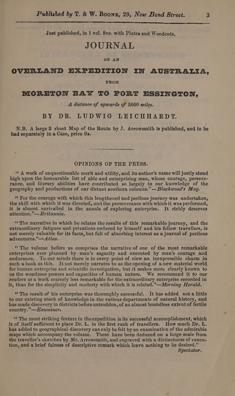Just published, in 1 vol. 8vo. with Plates and Woodcuts, JOURNAL OF AN OVERLAND EXPEDITION IN AUSTRALIA, FROM MORETON BAY TO PORT ESSINGTON, A distance of upwards of 3000 miles. BY DR. LUDWIG LEICHHARDT. N.B. A large 3 sheet Map of the Route by J. Arrowsmith is published, and to be hed separately in a Case, price 9s. OPINIONS OF THE PRESS. «‘ A work of unquestionable merit and utility, and its author’s name will justly stand high upon the honourable list of able and enterprising men, whose courage, perseve- rance, and literary abilities have contributed so largely to our knowledge of the geography and productions of our distant southern colonies.” —Blackwood’s Mag. “ For the courage with which this lengthened and perilous journey was undertaken, the skill with which it was directed, and the perseverance with whichit was performed, it is almost unrivalled in the annals of exploring enterprise. It richly deserves attention.”— Britannia. ‘* The narrative in which he relates the results of this remarkable journey, and the extraordinary fatigues and privations endured by himself and his fellow travellers, is not merely valuable for its facts, but full of absorbing interest as a journal of perilous adventures.”—Atlas. ‘The volume before us comprises the narrative of one of the most remarkable enterprises ever planned by man’s sagacity and executed by man’s courage and endurance. To our minds there is in every point of view an inexpressible charm in such a book as this. It not merely narrates to us the opening of anew material world for human enterprise and scientific investigation, but it makes more clearly known to us the wondrous powers aud capacities of human nature. We recommend it to our readers as a work scarcely less remarkable for the extraordinary enterprise recorded in it, than for the simplicity and modesty with which it is related.”—Morning Herald. “ The result of his enterprise was thoroughly successful. It has added not a little to our existing stock of knowledge in the various departments of natural history, and has made discovery in districts before untrodden, of an almost boundless extent of fertile country.” —Examiner. “ The most striking feature in the expedition is its successful accomplishment, which is of itself sufficient to place Dr. L. in the first rank of travellers. How much Dr. L. has added to geographical discovery can only be felt by an examination of the admirable maps which accompany the volume. These haye been deduced on a large scale from the traveller’s sketches by Mr. Arrowsmith, and engraved with a distinctness of execu- tion, and a brief fulness of descriptive remark which leave nothing to be desired.” Spectator.