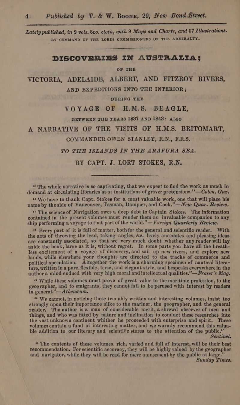 Ne a eee Lately published, in 2 vols. 8vo. cloth, with 8 Maps and Charts, and 57 I lUustrations. BY COMMAND OF THE LORDS COMMISSIONERS OF THE ADMIRALTY. DISCOVERIES IN AUSTRALIA 5 OF THE VICTORIA, ADELAIDE, ALBERT, AND FITZROY RIVERS, AND EXPEDITIONS INTO THE INTERIOR; DURING THE VOYAGE OF H.M.S. BEAGLE, BETWEEN THE YEARS 1837 AND 1843: ALso A NARRATIVE OF THE VISITS OF H.M.S. BRITOMART, COMMANDER OWEN STANLEY, R.N., F.R.S. TO THE ISLANDS IN THE ARAFURA SEA. BY CAPT. J. LORT STOKES, R.N. ‘4 The whole narrative is so captivating, that we expect to find the work as much in demand at circulating libraries as at institutions of graver pretensions.’’—Colon. Gaz. ¢* We have to thank Capt. Stokes for a most valuable work, one that will place his name by the side of Vancouver, Tasman, Dampier, and Cook.” —New Quar. Review. «* The science of Navigation owes a deep debt toCaptain Stokes. The information contained in the present volumes must render them an invaluable companion to any ship performing a voyage to that part of the world.” —Zureign Quarterly Review. ‘“‘ Every part of it is full of matter, both for the general and scientific reader. With the acts of throwing the lead, taking angles, &amp;c. lively anecdotes and pleasing ideas are constantly associated, so that we very much doubt whether any reader will lay aside the book, large as it is, without regret. In some parts you have all the breath- less excitement of a voyage of discovery, and sail up new rivers, and explore new lands, while elsewhere your thoughts are directed to the tracks of commerce and political speculation, Altogether the work is a charming specimen of nautical litera- ture, written ina pure, flexible, terse, and elegant style, and bespeaks everywhere in the author a mind endued with very high moral and intellectual qualities.”—Fraser’s Mag. ‘“‘ While these volumes must prove of great value to the maritime profession, to the geographer, and to emigrants, they cannot fail to be perused with interest by readers in general.” Atheneum. *¢ We cannot, in noticing these two ably written and interesting volumes, insist too strongly upon their importance alike to the mariner, the geographer, and the general reader. The author isa man of considerable merit, a shrewd observer of men and things, and who was fitted by nature and inclination to conduct these researches into the vast unknown continent whither he proceeded with enterprise and spirit. These volumes contain a fund of interesting matter, and we warmly recommend this valua- ble addition to our literary and scientific stores to the attention of the public.” Sentinel. “The contents of these volumes, rich, varied and full of interest, will be their best recommendation. For scientific accuracy, they will be highly valued by the geographer and navigator, while they will be read for mere amusement by the public at large.” Sunday Times.