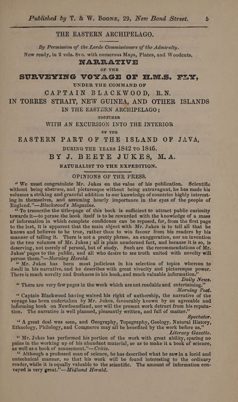 THE EASTERN ARCHIPELAGO. By Permission of the Lords Commissioners of the Admiralty. Now ready, in 2 vols. 8yo0. with numerous Maps, Plates, and Woodcuts, NARRATIVE OF THE SURVEYING VOYAGE OF H.M:.S. FuyY, UNDER THE COMMAND OF CAPTAIN BLACKWOOD, RB.N. IN TORRES STRAIT, NEW GUINEA, AND OTHER ISLANDS IN THE EASTERN ARCHIPELAGO; TOGETHER WITH AN EXCURSION INTO THE INTERIOR OF THE EASTERN PART OF THE ISLAND OF JAVA, DURING THE YEARS 1842 To 1846. BY J. BEETE JUKES, M.A. NATURALIST TO THE EXPEDITION. OPINIONS OF THE PRESS. “ We must congratulate Mr. Jukes on the value of his publication. Scientific without being abstruse, and picturesque without being extravagant, he has made his volumes a striking and graceful addition to our knowledge of countries highly interest- ing in themselves, and assuming hourly importance in the eyes of the people of England.”—Blackwood’s Magazine. To transcribe the title-page of this book is sufficient to attract public curiosity towards it—to peruse the book itself is to be rewarded with the knowledge of a mass of information in which complete confidence can be reposed, for, from the first page to the last, it is apparent that the main object with Mr. Jukes is to tell all that he knows and believes to be true, rather thau to win favour from his readers by his manner of telling it. There is not a pretty phrase, an exaggeration, nor an invention in the two volumes of Mr. Jukes; all is plain unadorned fact, and because it is so, is deserving, not merely of perusal, but of study. Suchare the recommendations of Mr. Jukes’ pages to the public, and all who desire to see truth united with novelty will peruse them.”—Morning Herald. “ Mr. Jukes has been most judicious in his selection of topics whereon to dwell in his narrative, and he describes with great vivacity and picturesque power. There is much noyelty and freshness in his book, and much valuable information.” Daily News. “ There are very few pages in the work which are not readable and entertaining.” Morning Post. “‘ Captain Blackwoced having waived his right of authorship, the narrative of the voyage has been undertaken by Mr. Jukes, favourably known by an agreeable and informing book on Newfoundland, nor will the present work detract from his reputa- tion. The narrative is well planned, pleasantly written, and full of matter.” Spectator. ‘A great deal was seen, and Geography, Topography, Geology, Natural History, Ethnology, Philology, and Commerce may all be benefited by the work before us.” Literary Gazette. ‘* Mr. Jukes has performed his portion of the work with great ability, sparing no pains in the working up of his abundant material, so as to make it a book of science, as wellasa book of amusement.”— Critic. * Although a professed man of science, he has described what he sawin a lucid and untechnical manner, so that his work will be found interesting to the ordinary reader, while it is equally valuable to the scientific. The amount of information con- veyed is very great.” — Midland Herald,