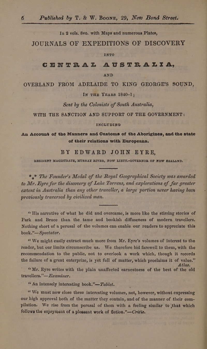 In 2 vols. 8vo. with Maps and numerous Plates, JOURNALS OF EXPEDITIONS OF DISCOVERY INTO CENTRAL AUSTRALIA, AND OVERLAND FROM ADELAIDE TO KING GEORGE’S SOUND, In THB YEARS 1840-1; Sent by the Colonists of South Australia, WITH THE SANCTION AND SUPPORT OF THE GOVERNMENT: INCLUDING An Account of the Manners and Customs of the Aborigines, and the state of their relations with Europeans, BY EDWARD JOHN EYRE, RESIDENT MAGISTRATE, MURRAY RIVER, NOW LIEUT.-GOVERNOR OF NEW ZEALAND. *,* The Founder’s Medal of the Royal Geographical Society was awarded to Mr. Eyre for the discovery of Lake Torrens, and eaplorations of far greater extent in Australia than any other traveller, a large portion never having been previously traversed by cwilized man. ‘His narrative of what he did and overcame, is more like the stirring stories of Park and Bruce than the tame and bookish diffuseness of modern travellers. Nothing short of a perusal of the volumes can enable our readers to appreciate this book.”— Spectator. ‘‘ We might easily extract much more from Mr, Eyre’s volumes of interest to the reader, but our limits circumscribe us. We therefore bid farewell to them, with the recommendation to the public, not to overlook a work which, though it records the failure of a great enterprize, is yet full of matter, which proclaims it of value.” Atlas. “Mr. Eyre writes with the plain unaffected earnestness of the best of the old travellers.” —Eaxaminer. “An intensely interesting book.”—Tablet. “We must now close these interesting volumes, not, however, without expressing our high approval both of the matter they contain, and of the manner of their com- pilation. We rise from the perusal of them with a feeling similar to that which follows the enjoyment of a pleasant work of fiction.”—Critie.