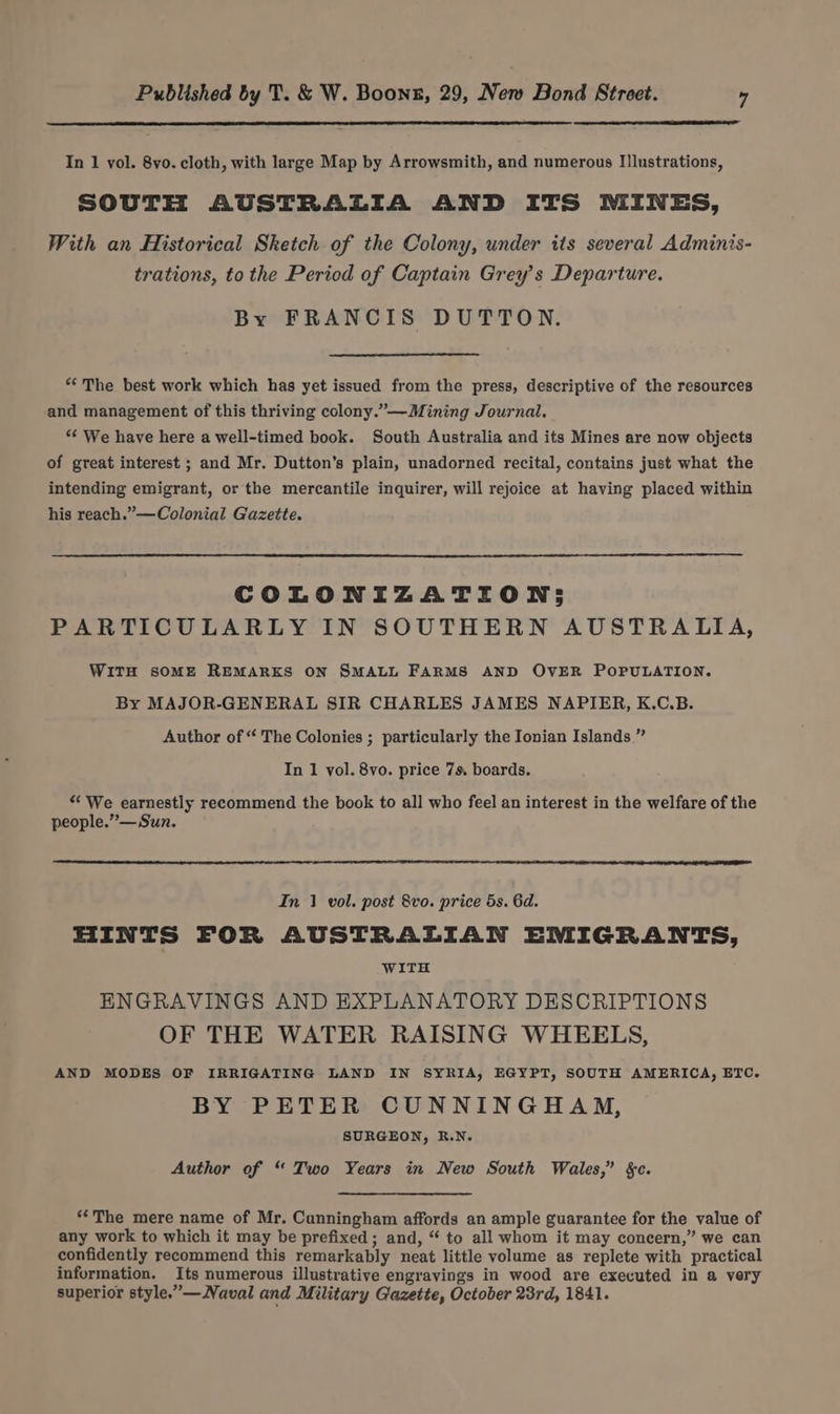 In 1 vol. 8vo. cloth, with large Map by Arrowsmith, and numerous I!lustrations, SOUTH AUSTRALIA AND ITS MINES, With an Historical Sketch of the Colony, under its several Adminis- trations, to the Period of Captain Grey’s Departure. By FRANCIS DUTTON. “The best work which has yet issued from the press, descriptive of the resources and management of this thriving colony.”—-Mining Journal. *€ We have here a well-timed book. South Australia and its Mines are now objects of great interest ; and Mr. Dutton’s plain, unadorned recital, contains just what the intending emigrant, or the mercantile inquirer, will rejoice at having placed within his reach.”—Colonial Gazette. COLONIZATION; PARTICULARLY IN SOUTHERN AUSTRALIA, WiTH soME REMARKS ON SMALL FARMS AND OVER POPULATION. By MAJOR-GENERAL SIR CHARLES JAMES NAPIER, K.C.B. Author of “ The Colonies ; particularly the Ionian Islands ” In 1 vol. 8vo. price 7s. boards. “We earnestly recommend the book to all who feel an interest in the welfare of the people.”— Sun. In 1 vol. post 8vo. price 5s. 6d. HINTS FOR AUSTRALIAN EMIGRANTS, WITH ENGRAVINGS AND EXPLANATORY DESCRIPTIONS OF THE WATER RAISING WHEELS, AND MODES OF IRRIGATING LAND IN SYRIA, EGYPT, SOUTH AMERICA, ETC. BY PETER CUNNINGHAM, SURGEON, R.N. Author of “ Two Years in New South Wales,” §c. “The mere name of Mr. Cunningham affords an ample guarantee for the value of any work to which it may be prefixed ; and, “ to all whom it may concern,” we can confidently recommend this remarkably neat little volume as replete with practical information. Its numerous illustrative engravings in wood are executed in a very superior style.”—Naval and Military Gazette, October 23rd, 1841.