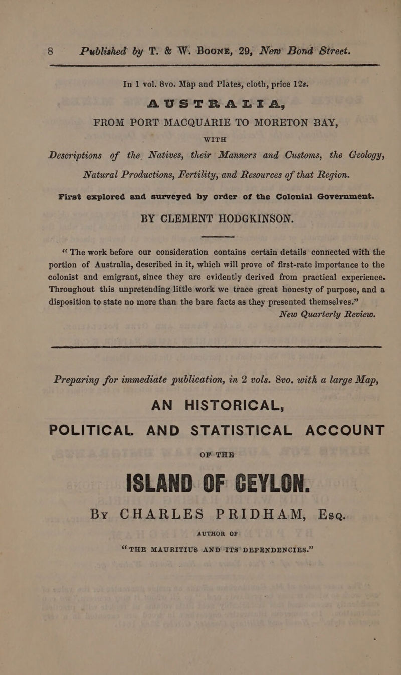 In 1 vol. 8vo. Map and Plates, cloth, price 12s. AUSTRALIA, FROM PORT MACQUARIE TO MORETON BAY, WITH Descriptions of the. Natives, their Manners and Customs, the Geology, Natural Productions, Fertility, and Resources of that Region. First explored and surveyed by order of the Colonial Government. BY CLEMENT HODGKINSON. “ The work before our consideration contains certain details connected with the portion of Australia, described in it, which will prove of first-rate importance to the colonist and emigrant, since they are evidently derived from practical experience. Throughout this unpretending little work we trace great honesty of purpose, and a disposition to state no more than the bare facts as they presented themselves.” New Quarterly Review. Preparing for immediate publication, in 2 vols. 8vo. with a large Map, AN HISTORICAL, POLITICAL AND STATISTICAL ACCOUNT OF THE ISLAND. OF CEYLON. By CHARLES PRIDHAM, Esa. AUTHOR OF “THE MAURITIUS AND ITS° DEPENDENCIES.”